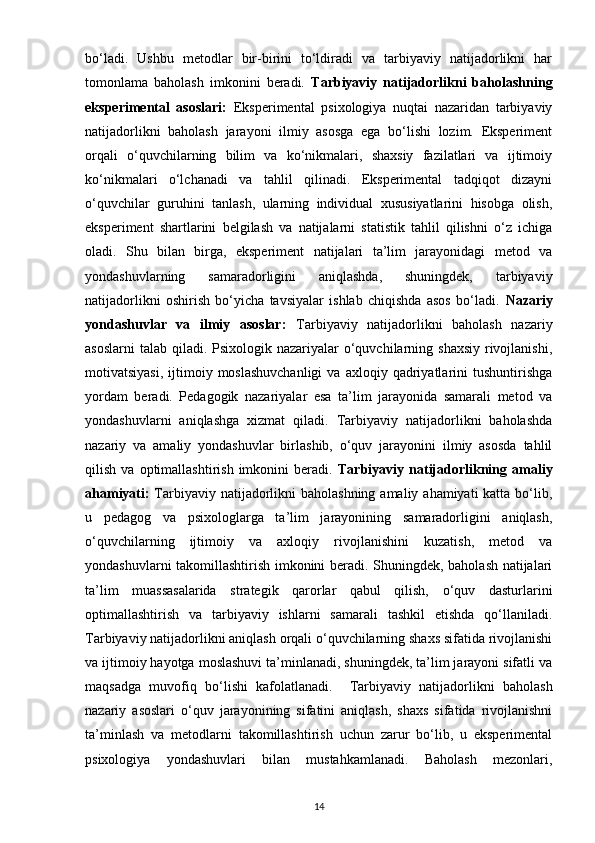 bo‘ladi.   Ushbu   metodlar   bir-birini   to‘ldiradi   va   tarbiyaviy   natijadorlikni   har
tomonlama   baholash   imkonini   beradi.   Tarbiyaviy   natijadorlikni   baholashning
eksperimental   asoslari:   Eksperimental   psixologiya   nuqtai   nazaridan   tarbiyaviy
natijadorlikni   baholash   jarayoni   ilmiy   asosga   ega   bo‘lishi   lozim.   Eksperiment
orqali   o‘quvchilarning   bilim   va   ko‘nikmalari,   shaxsiy   fazilatlari   va   ijtimoiy
ko‘nikmalari   o‘lchanadi   va   tahlil   qilinadi.   Eksperimental   tadqiqot   dizayni
o‘quvchilar   guruhini   tanlash,   ularning   individual   xususiyatlarini   hisobga   olish,
eksperiment   shartlarini   belgilash   va   natijalarni   statistik   tahlil   qilishni   o‘z   ichiga
oladi.   Shu   bilan   birga,   eksperiment   natijalari   ta’lim   jarayonidagi   metod   va
yondashuvlarning   samaradorligini   aniqlashda,   shuningdek,   tarbiyaviy
natijadorlikni   oshirish   bo‘yicha   tavsiyalar   ishlab   chiqishda   asos   bo‘ladi.   Nazariy
yondashuvlar   va   ilmiy   asoslar:   Tarbiyaviy   natijadorlikni   baholash   nazariy
asoslarni  talab qiladi. Psixologik nazariyalar  o‘quvchilarning shaxsiy  rivojlanishi,
motivatsiyasi,   ijtimoiy  moslashuvchanligi  va  axloqiy  qadriyatlarini   tushuntirishga
yordam   beradi.   Pedagogik   nazariyalar   esa   ta’lim   jarayonida   samarali   metod   va
yondashuvlarni   aniqlashga   xizmat   qiladi.   Tarbiyaviy   natijadorlikni   baholashda
nazariy   va   amaliy   yondashuvlar   birlashib,   o‘quv   jarayonini   ilmiy   asosda   tahlil
qilish   va  optimallashtirish   imkonini   beradi.   Tarbiyaviy   natijadorlikning  amaliy
ahamiyati:   Tarbiyaviy natijadorlikni  baholashning amaliy ahamiyati katta bo‘lib,
u   pedagog   va   psixologlarga   ta’lim   jarayonining   samaradorligini   aniqlash,
o‘quvchilarning   ijtimoiy   va   axloqiy   rivojlanishini   kuzatish,   metod   va
yondashuvlarni takomillashtirish imkonini beradi. Shuningdek, baholash natijalari
ta’lim   muassasalarida   strategik   qarorlar   qabul   qilish,   o‘quv   dasturlarini
optimallashtirish   va   tarbiyaviy   ishlarni   samarali   tashkil   etishda   qo‘llaniladi.
Tarbiyaviy natijadorlikni aniqlash orqali o‘quvchilarning shaxs sifatida rivojlanishi
va ijtimoiy hayotga moslashuvi ta’minlanadi, shuningdek, ta’lim jarayoni sifatli va
maqsadga   muvofiq   bo‘lishi   kafolatlanadi.     Tarbiyaviy   natijadorlikni   baholash
nazariy   asoslari   o‘quv   jarayonining   sifatini   aniqlash,   shaxs   sifatida   rivojlanishni
ta’minlash   va   metodlarni   takomillashtirish   uchun   zarur   bo‘lib,   u   eksperimental
psixologiya   yondashuvlari   bilan   mustahkamlanadi.   Baholash   mezonlari,
14 