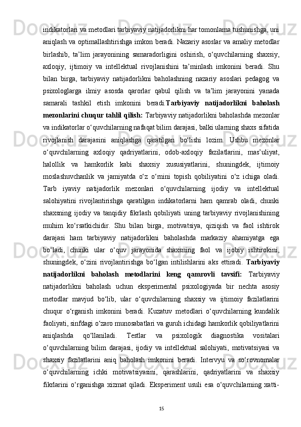 indikatorlari va metodlari tarbiyaviy natijadorlikni har tomonlama tushunishga, uni
aniqlash va optimallashtirishga imkon beradi. Nazariy asoslar va amaliy metodlar
birlashib,   ta’lim   jarayonining   samaradorligini   oshirish,   o‘quvchilarning   shaxsiy,
axloqiy,   ijtimoiy   va   intellektual   rivojlanishini   ta’minlash   imkonini   beradi.   Shu
bilan   birga,   tarbiyaviy   natijadorlikni   baholashning   nazariy   asoslari   pedagog   va
psixologlarga   ilmiy   asosda   qarorlar   qabul   qilish   va   ta’lim   jarayonini   yanada
samarali   tashkil   etish   imkonini   beradi. Tarbiyaviy   natijadorlikni   baholash
mezonlarini chuqur tahlil qilish:   Tarbiyaviy natijadorlikni baholashda mezonlar
va indikatorlar o‘quvchilarning nafaqat bilim darajasi, balki ularning shaxs sifatida
rivojlanish   darajasini   aniqlashga   qaratilgan   bo‘lishi   lozim.   Ushbu   mezonlar
o‘quvchilarning   axloqiy   qadriyatlarini,   odob-axloqiy   fazilatlarini,   mas’uliyat,
halollik   va   hamkorlik   kabi   shaxsiy   xususiyatlarini,   shuningdek,   ijtimoiy
moslashuvchanlik   va   jamiyatda   o‘z   o‘rnini   topish   qobiliyatini   o‘z   ichiga   oladi.
Tarb   iyaviy   natijadorlik   mezonlari   o‘quvchilarning   ijodiy   va   intellektual
salohiyatini   rivojlantirishga   qaratilgan   indikatorlarni   ham   qamrab   oladi,   chunki
shaxsning   ijodiy   va   tanqidiy   fikrlash   qobiliyati   uning   tarbiyaviy   rivojlanishining
muhim   ko‘rsatkichidir.   Shu   bilan   birga,   motivatsiya,   qiziqish   va   faol   ishtirok
darajasi   ham   tarbiyaviy   natijadorlikni   baholashda   markaziy   ahamiyatga   ega
bo‘ladi,   chunki   ular   o‘quv   jarayonida   shaxsning   faol   va   ijobiy   ishtirokini,
shuningdek,   o‘zini   rivojlantirishga   bo‘lgan   intilishlarini   aks   ettiradi.   Tarbiyaviy
natijadorlikni   baholash   metodlarini   keng   qamrovli   tavsifi:   Tarbiyaviy
natijadorlikni   baholash   uchun   eksperimental   psixologiyada   bir   nechta   asosiy
metodlar   mavjud   bo‘lib,   ular   o‘quvchilarning   shaxsiy   va   ijtimoiy   fazilatlarini
chuqur   o‘rganish   imkonini   beradi.   Kuzatuv   metodlari   o‘quvchilarning   kundalik
faoliyati, sinfdagi o‘zaro munosabatlari va guruh ichidagi hamkorlik qobiliyatlarini
aniqlashda   qo‘llaniladi.   Testlar   va   psixologik   diagnostika   vositalari
o‘quvchilarning   bilim   darajasi,   ijodiy   va   intellektual   salohiyati,   motivatsiyasi   va
shaxsiy   fazilatlarini   aniq   baholash   imkonini   beradi.   Intervyu   va   so‘rovnomalar
o‘quvchilarning   ichki   motivatsiyasini,   qarashlarini,   qadriyatlarini   va   shaxsiy
fikrlarini   o‘rganishga   xizmat   qiladi.   Eksperiment   usuli   esa   o‘quvchilarning   xatti-
15 