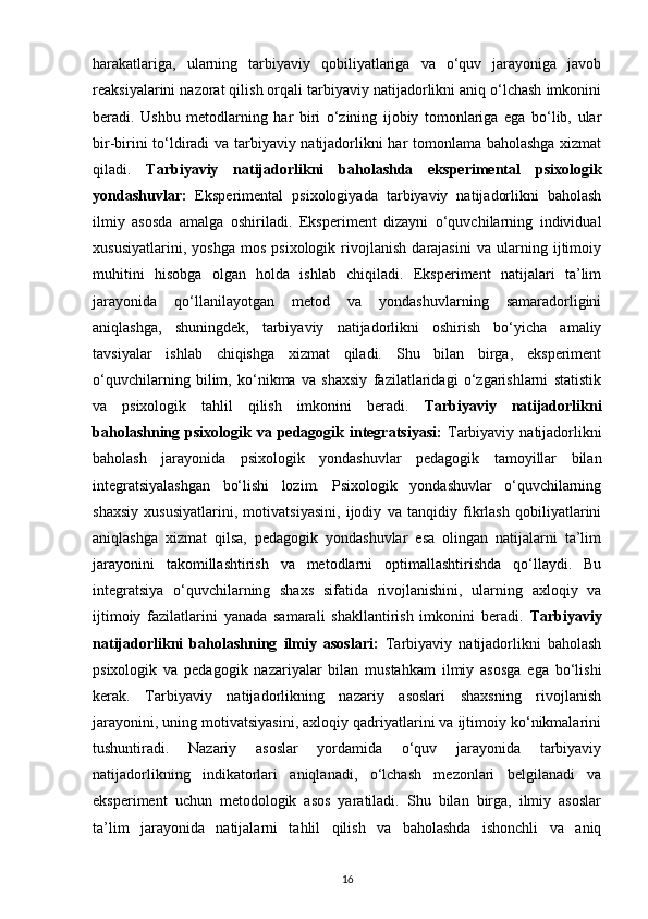 harakatlariga,   ularning   tarbiyaviy   qobiliyatlariga   va   o‘quv   jarayoniga   javob
reaksiyalarini nazorat qilish orqali tarbiyaviy natijadorlikni aniq o‘lchash imkonini
beradi.   Ushbu   metodlarning   har   biri   o‘zining   ijobiy   tomonlariga   ega   bo‘lib,   ular
bir-birini to‘ldiradi va tarbiyaviy natijadorlikni har tomonlama baholashga xizmat
qiladi.   Tarbiyaviy   natijadorlikni   baholashda   eksperimental   psixologik
yondashuvlar:   Eksperimental   psixologiyada   tarbiyaviy   natijadorlikni   baholash
ilmiy   asosda   amalga   oshiriladi.   Eksperiment   dizayni   o‘quvchilarning   individual
xususiyatlarini,   yoshga   mos   psixologik   rivojlanish   darajasini   va   ularning   ijtimoiy
muhitini   hisobga   olgan   holda   ishlab   chiqiladi.   Eksperiment   natijalari   ta’lim
jarayonida   qo‘llanilayotgan   metod   va   yondashuvlarning   samaradorligini
aniqlashga,   shuningdek,   tarbiyaviy   natijadorlikni   oshirish   bo‘yicha   amaliy
tavsiyalar   ishlab   chiqishga   xizmat   qiladi.   Shu   bilan   birga,   eksperiment
o‘quvchilarning   bilim,   ko‘nikma   va   shaxsiy   fazilatlaridagi   o‘zgarishlarni   statistik
va   psixologik   tahlil   qilish   imkonini   beradi.   Tarbiyaviy   natijadorlikni
baholashning  psixologik va  pedagogik  integratsiyasi:   Tarbiyaviy  natijadorlikni
baholash   jarayonida   psixologik   yondashuvlar   pedagogik   tamoyillar   bilan
integratsiyalashgan   bo‘lishi   lozim.   Psixologik   yondashuvlar   o‘quvchilarning
shaxsiy   xususiyatlarini,   motivatsiyasini,   ijodiy   va   tanqidiy   fikrlash   qobiliyatlarini
aniqlashga   xizmat   qilsa,   pedagogik   yondashuvlar   esa   olingan   natijalarni   ta’lim
jarayonini   takomillashtirish   va   metodlarni   optimallashtirishda   qo‘llaydi.   Bu
integratsiya   o‘quvchilarning   shaxs   sifatida   rivojlanishini,   ularning   axloqiy   va
ijtimoiy   fazilatlarini   yanada   samarali   shakllantirish   imkonini   beradi.   Tarbiyaviy
natijadorlikni   baholashning   ilmiy   asoslari:   Tarbiyaviy   natijadorlikni   baholash
psixologik   va   pedagogik   nazariyalar   bilan   mustahkam   ilmiy   asosga   ega   bo‘lishi
kerak.   Tarbiyaviy   natijadorlikning   nazariy   asoslari   shaxsning   rivojlanish
jarayonini, uning motivatsiyasini, axloqiy qadriyatlarini va ijtimoiy ko‘nikmalarini
tushuntiradi.   Nazariy   asoslar   yordamida   o‘quv   jarayonida   tarbiyaviy
natijadorlikning   indikatorlari   aniqlanadi,   o‘lchash   mezonlari   belgilanadi   va
eksperiment   uchun   metodologik   asos   yaratiladi.   Shu   bilan   birga,   ilmiy   asoslar
ta’lim   jarayonida   natijalarni   tahlil   qilish   va   baholashda   ishonchli   va   aniq
16 