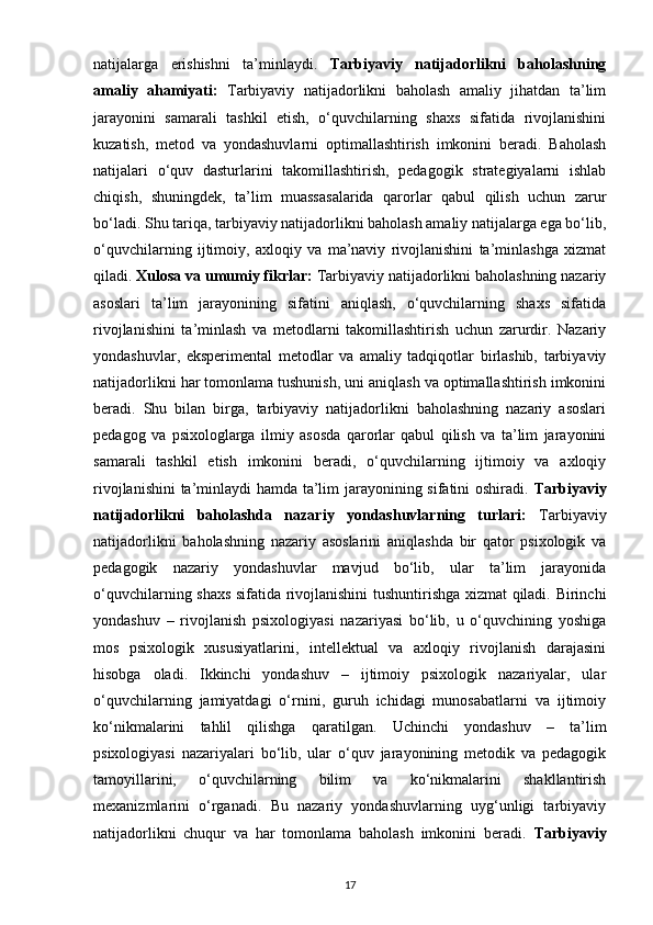 natijalarga   erishishni   ta’minlaydi.   Tarbiyaviy   natijadorlikni   baholashning
amaliy   ahamiyati:   Tarbiyaviy   natijadorlikni   baholash   amaliy   jihatdan   ta’lim
jarayonini   samarali   tashkil   etish,   o‘quvchilarning   shaxs   sifatida   rivojlanishini
kuzatish,   metod   va   yondashuvlarni   optimallashtirish   imkonini   beradi.   Baholash
natijalari   o‘quv   dasturlarini   takomillashtirish,   pedagogik   strategiyalarni   ishlab
chiqish,   shuningdek,   ta’lim   muassasalarida   qarorlar   qabul   qilish   uchun   zarur
bo‘ladi. Shu tariqa, tarbiyaviy natijadorlikni baholash amaliy natijalarga ega bo‘lib,
o‘quvchilarning   ijtimoiy,   axloqiy   va   ma’naviy   rivojlanishini   ta’minlashga   xizmat
qiladi.  Xulosa va umumiy fikrlar:  Tarbiyaviy natijadorlikni baholashning nazariy
asoslari   ta’lim   jarayonining   sifatini   aniqlash,   o‘quvchilarning   shaxs   sifatida
rivojlanishini   ta’minlash   va   metodlarni   takomillashtirish   uchun   zarurdir.   Nazariy
yondashuvlar,   eksperimental   metodlar   va   amaliy   tadqiqotlar   birlashib,   tarbiyaviy
natijadorlikni har tomonlama tushunish, uni aniqlash va optimallashtirish imkonini
beradi.   Shu   bilan   birga,   tarbiyaviy   natijadorlikni   baholashning   nazariy   asoslari
pedagog   va   psixologlarga   ilmiy   asosda   qarorlar   qabul   qilish   va   ta’lim   jarayonini
samarali   tashkil   etish   imkonini   beradi,   o‘quvchilarning   ijtimoiy   va   axloqiy
rivojlanishini  ta’minlaydi  hamda ta’lim jarayonining sifatini oshiradi.   Tarbiyaviy
natijadorlikni   baholashda   nazariy   yondashuvlarning   turlari:   Tarbiyaviy
natijadorlikni   baholashning   nazariy   asoslarini   aniqlashda   bir   qator   psixologik   va
pedagogik   nazariy   yondashuvlar   mavjud   bo‘lib,   ular   ta’lim   jarayonida
o‘quvchilarning shaxs sifatida rivojlanishini tushuntirishga xizmat qiladi. Birinchi
yondashuv   –   rivojlanish   psixologiyasi   nazariyasi   bo‘lib,   u   o‘quvchining   yoshiga
mos   psixologik   xususiyatlarini,   intellektual   va   axloqiy   rivojlanish   darajasini
hisobga   oladi.   Ikkinchi   yondashuv   –   ijtimoiy   psixologik   nazariyalar,   ular
o‘quvchilarning   jamiyatdagi   o‘rnini,   guruh   ichidagi   munosabatlarni   va   ijtimoiy
ko‘nikmalarini   tahlil   qilishga   qaratilgan.   Uchinchi   yondashuv   –   ta’lim
psixologiyasi   nazariyalari   bo‘lib,   ular   o‘quv   jarayonining   metodik   va   pedagogik
tamoyillarini,   o‘quvchilarning   bilim   va   ko‘nikmalarini   shakllantirish
mexanizmlarini   o‘rganadi.   Bu   nazariy   yondashuvlarning   uyg‘unligi   tarbiyaviy
natijadorlikni   chuqur   va   har   tomonlama   baholash   imkonini   beradi.   Tarbiyaviy
17 