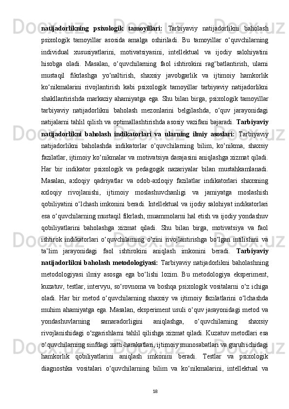natijadorlikning   psixologik   tamoyillari:   Tarbiyaviy   natijadorlikni   baholash
psixologik   tamoyillar   asosida   amalga   oshiriladi.   Bu   tamoyillar   o‘quvchilarning
individual   xususiyatlarini,   motivatsiyasini,   intellektual   va   ijodiy   salohiyatini
hisobga   oladi.   Masalan,   o‘quvchilarning   faol   ishtirokini   rag‘batlantirish,   ularni
mustaqil   fikrlashga   yo‘naltirish,   shaxsiy   javobgarlik   va   ijtimoiy   hamkorlik
ko‘nikmalarini   rivojlantirish   kabi   psixologik   tamoyillar   tarbiyaviy   natijadorlikni
shakllantirishda   markaziy   ahamiyatga   ega.   Shu   bilan   birga,   psixologik   tamoyillar
tarbiyaviy   natijadorlikni   baholash   mezonlarini   belgilashda,   o‘quv   jarayonidagi
natijalarni tahlil qilish va optimallashtirishda asosiy vazifani bajaradi.   Tarbiyaviy
natijadorlikni   baholash   indikatorlari   va   ularning   ilmiy   asoslari:   Tarbiyaviy
natijadorlikni   baholashda   indikatorlar   o‘quvchilarning   bilim,   ko‘nikma,   shaxsiy
fazilatlar, ijtimoiy ko‘nikmalar va motivatsiya darajasini aniqlashga xizmat qiladi.
Har   bir   indikator   psixologik   va   pedagogik   nazariyalar   bilan   mustahkamlanadi.
Masalan,   axloqiy   qadriyatlar   va   odob-axloqiy   fazilatlar   indikatorlari   shaxsning
axloqiy   rivojlanishi,   ijtimoiy   moslashuvchanligi   va   jamiyatga   moslashish
qobiliyatini o‘lchash imkonini beradi. Intellektual va ijodiy salohiyat indikatorlari
esa o‘quvchilarning mustaqil fikrlash, muammolarni hal etish va ijodiy yondashuv
qobiliyatlarini   baholashga   xizmat   qiladi.   Shu   bilan   birga,   motivatsiya   va   faol
ishtirok   indikatorlari   o‘quvchilarning   o‘zini   rivojlantirishga   bo‘lgan   intilishini   va
ta’lim   jarayonidagi   faol   ishtirokini   aniqlash   imkonini   beradi.   Tarbiyaviy
natijadorlikni  baholash  metodologiyasi:   Tarbiyaviy  natijadorlikni  baholashning
metodologiyasi   ilmiy   asosga   ega   bo‘lishi   lozim.   Bu   metodologiya   eksperiment,
kuzatuv, testlar, intervyu, so‘rovnoma va boshqa psixologik vositalarni o‘z ichiga
oladi.   Har   bir   metod   o‘quvchilarning   shaxsiy   va   ijtimoiy   fazilatlarini   o‘lchashda
muhim ahamiyatga ega. Masalan, eksperiment usuli o‘quv jarayonidagi metod va
yondashuvlarning   samaradorligini   aniqlashga,   o‘quvchilarning   shaxsiy
rivojlanishidagi o‘zgarishlarni tahlil qilishga xizmat qiladi. Kuzatuv metodlari esa
o‘quvchilarning sinfdagi xatti-harakatlari, ijtimoiy munosabatlari va guruh ichidagi
hamkorlik   qobiliyatlarini   aniqlash   imkonini   beradi.   Testlar   va   psixologik
diagnostika   vositalari   o‘quvchilarning   bilim   va   ko‘nikmalarini,   intellektual   va
18 
