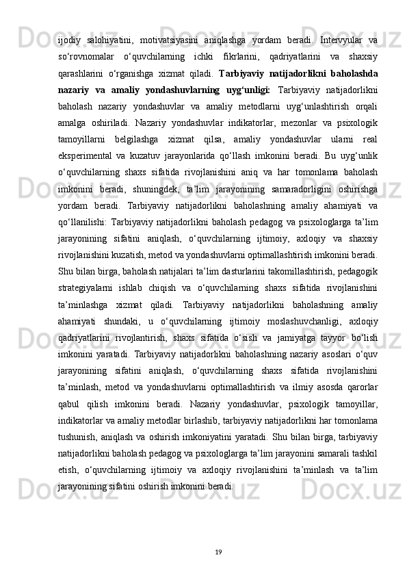 ijodiy   salohiyatini,   motivatsiyasini   aniqlashga   yordam   beradi.   Intervyular   va
so‘rovnomalar   o‘quvchilarning   ichki   fikrlarini,   qadriyatlarini   va   shaxsiy
qarashlarini   o‘rganishga   xizmat   qiladi.   Tarbiyaviy   natijadorlikni   baholashda
nazariy   va   amaliy   yondashuvlarning   uyg‘unligi:   Tarbiyaviy   natijadorlikni
baholash   nazariy   yondashuvlar   va   amaliy   metodlarni   uyg‘unlashtirish   orqali
amalga   oshiriladi.   Nazariy   yondashuvlar   indikatorlar,   mezonlar   va   psixologik
tamoyillarni   belgilashga   xizmat   qilsa,   amaliy   yondashuvlar   ularni   real
eksperimental   va   kuzatuv   jarayonlarida   qo‘llash   imkonini   beradi.   Bu   uyg‘unlik
o‘quvchilarning   shaxs   sifatida   rivojlanishini   aniq   va   har   tomonlama   baholash
imkonini   beradi,   shuningdek,   ta’lim   jarayonining   samaradorligini   oshirishga
yordam   beradi.   Tarbiyaviy   natijadorlikni   baholashning   amaliy   ahamiyati   va
qo‘llanilishi:   Tarbiyaviy   natijadorlikni   baholash   pedagog   va   psixologlarga   ta’lim
jarayonining   sifatini   aniqlash,   o‘quvchilarning   ijtimoiy,   axloqiy   va   shaxsiy
rivojlanishini kuzatish, metod va yondashuvlarni optimallashtirish imkonini beradi.
Shu bilan birga, baholash natijalari ta’lim dasturlarini takomillashtirish, pedagogik
strategiyalarni   ishlab   chiqish   va   o‘quvchilarning   shaxs   sifatida   rivojlanishini
ta’minlashga   xizmat   qiladi.   Tarbiyaviy   natijadorlikni   baholashning   amaliy
ahamiyati   shundaki,   u   o‘quvchilarning   ijtimoiy   moslashuvchanligi,   axloqiy
qadriyatlarini   rivojlantirish,   shaxs   sifatida   o‘sish   va   jamiyatga   tayyor   bo‘lish
imkonini   yaratadi.   Tarbiyaviy   natijadorlikni   baholashning   nazariy   asoslari   o‘quv
jarayonining   sifatini   aniqlash,   o‘quvchilarning   shaxs   sifatida   rivojlanishini
ta’minlash,   metod   va   yondashuvlarni   optimallashtirish   va   ilmiy   asosda   qarorlar
qabul   qilish   imkonini   beradi.   Nazariy   yondashuvlar,   psixologik   tamoyillar,
indikatorlar va amaliy metodlar birlashib, tarbiyaviy natijadorlikni har tomonlama
tushunish,   aniqlash   va   oshirish   imkoniyatini   yaratadi.   Shu   bilan   birga,   tarbiyaviy
natijadorlikni baholash pedagog va psixologlarga ta’lim jarayonini samarali tashkil
etish,   o‘quvchilarning   ijtimoiy   va   axloqiy   rivojlanishini   ta’minlash   va   ta’lim
jarayonining sifatini oshirish imkonini beradi.
19 