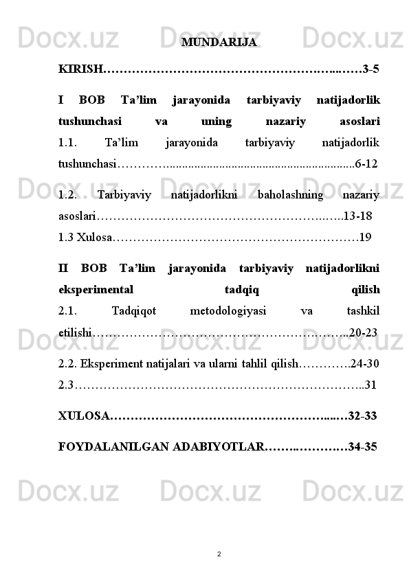 MUNDARIJA
KIRISH…………………………………………….…...……3-5
I   BOB   Ta’lim   jarayonida   tarbiyaviy   natijadorlik
tushunchasi   va   uning   nazariy   asoslari
1.1.   Ta’lim   jarayonida   tarbiyaviy   natijadorlik
tushunchasi………….............................................................6-12
1.2.   Tarbiyaviy   natijadorlikni   baholashning   nazariy
asoslari………………………………………………..…..13-18
1.3 Xulosa……………………………………………………19
II   BOB   Ta’lim   jarayonida   tarbiyaviy   natijadorlikni
eksperimental   tadqiq   qilish
2.1.   Tadqiqot   metodologiyasi   va   tashkil
etilishi……………………………………………….……..20-23
2.2. Eksperiment natijalari va ularni tahlil qilish………….24-30
2.3……………………………………………………………..31
XULOSA…………………………………………….....…32-33
FOYDALANILGAN ADABIYOTLAR……..……….…34-35
2 