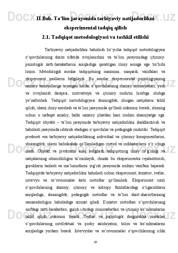 II Bob. Ta’lim jarayonida tarbiyaviy natijadorlikni
eksperimental tadqiq qilish
2.1. Tadqiqot metodologiyasi va tashkil etilishi
                  Tarbiyaviy   natijadorlikni   baholash   bo‘yicha   tadqiqot   metodologiyasi
o‘quvchilarning   shaxs   sifatida   rivojlanishini   va   ta’lim   jarayonidagi   ijtimoiy-
psixologik   xatti-harakatlarini   aniqlashga   qaratilgan   ilmiy   asosga   ega   bo‘lishi
lozim.   Metodologik   asoslar   tadqiqotning   mazmuni,   maqsadi,   vazifalari   va
eksperiment   usullarini   belgilaydi.   Bu   asoslar   eksperimental   psixologiyaning
nazariy tamoyillariga tayangan holda, o‘quvchilarning shaxsiy  xususiyatlari, yosh
va   rivojlanish   darajasi,   motivatsiya   va   ijtimoiy   muhitni   hisobga   olishga
yo‘naltiriladi.   Tadqiqot   metodologiyasi   shuningdek,   olingan   natijalarni   tahlil
qilish, ularni ilmiy asoslash va ta’lim jarayonida qo‘llash imkonini beradi, shuning
uchun   u   nafaqat   amaliy,   balki   nazariy   jihatdan   ham   muhim   ahamiyatga   ega.
Tadqiqot   obyekti   –   ta’lim   jarayonida   tarbiyaviy   natijadorlikni   shakllantirish   va
baholash jarayonida ishtirok etadigan o‘quvchilar va pedagogik muhitdir. Tadqiqot
predmeti   esa   tarbiyaviy   natijadorlikning   individual   va   ijtimoiy   komponentlarini,
shuningdek,   ularni   baholashda   qo‘llaniladigan   metod   va   indikatorlarni   o‘z   ichiga
oladi.   Obyekt   va   predmetni   aniq   belgilash   tadqiqotning   ilmiy   to‘g‘riligi   va
natijalarning   ishonchliligini   ta’minlaydi,   chunki   bu   eksperimentni   rejalashtirish,
guruhlarni   tanlash   va   ma’lumotlarni   yig‘ish   jarayonida   muhim   vazifani   bajaradi.
Tadqiqotda tarbiyaviy natijadorlikni baholash uchun eksperiment, kuzatuv, testlar,
intervyu   va   so‘rovnomalar   kabi   metodlar   qo‘llaniladi.   Eksperiment   usuli
o‘quvchilarning   shaxsiy,   ijtimoiy   va   axloqiy   fazilatlaridagi   o‘zgarishlarni
aniqlashga,   shuningdek,   pedagogik   metodlar   va   ta’lim   shart-sharoitlarining
samaradorligini   baholashga   xizmat   qiladi.   Kuzatuv   metodlari   o‘quvchilarning
sinfdagi xatti-harakatlari, guruh ichidagi munosabatlari va ijtimoiy ko‘nikmalarini
tahlil   qilish   imkonini   beradi.   Testlar   va   psixologik   diagnostika   vositalari
o‘quvchilarning   intellektual   va   ijodiy   salohiyatini,   bilim   va   ko‘nikmalarini
aniqlashga   yordam   beradi.   Intervyular   va   so‘rovnomalar   o‘quvchilarning   ichki
20 