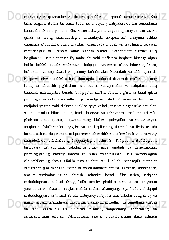 motivatsiyasi,   qadriyatlari   va   shaxsiy   qarashlarini   o‘rganish   uchun   zarurdir.   Shu
bilan   birga,   metodlar   bir-birini   to‘ldirib,   tarbiyaviy   natijadorlikni   har   tomonlama
baholash imkonini yaratadi. Eksperiment dizayni tadqiqotning ilmiy asosini tashkil
qiladi   va   uning   samaradorligini   ta’minlaydi.   Eksperiment   dizaynini   ishlab
chiqishda   o‘quvchilarning   individual   xususiyatlari,   yosh   va   rivojlanish   darajasi,
motivatsiyasi   va   ijtimoiy   muhit   hisobga   olinadi.   Eksperiment   shartlari   aniq
belgilanishi,   guruhlar   tasodifiy   tanlanishi   yoki   sinflararo   farqlarni   hisobga   olgan
holda   tashkil   etilishi   muhimdir.   Tadqiqot   davomida   o‘quvchilarning   bilim,
ko‘nikma,   shaxsiy   fazilat   va   ijtimoiy   ko‘nikmalari   kuzatiladi   va   tahlil   qilinadi.
Eksperimentning   tashkil   etilishi   shuningdek,   tadqiqot   davomida   ma’lumotlarning
to‘liq   va   ishonchli   yig‘ilishini,   xatoliklarni   kamaytirishni   va   natijalarni   aniq
baholash   imkoniyatini   beradi.   Tadqiqotda   ma’lumotlarni   yig‘ish   va   tahlil   qilish
psixologik va statistik metodlar orqali  amalga oshiriladi. Kuzatuv va eksperiment
natijalari   yozma   yoki   elektron   shaklda   qayd   etiladi,   test   va   diagnostika   natijalari
statistik   usullar   bilan   tahlil   qilinadi.   Intervyu   va   so‘rovnoma   ma’lumotlari   sifat
jihatidan   tahlil   qilinib,   o‘quvchilarning   fikrlari,   qadriyatlari   va   motivatsiyasi
aniqlanadi.   Ma’lumotlarni   yig‘ish   va   tahlil   qilishning   sistemali   va   ilmiy   asosda
tashkil  etilishi  eksperiment  natijalarining ishonchliligini  ta’minlaydi va tarbiyaviy
natijadorlikni   baholashning   haqqoniyligini   oshiradi.   Tadqiqot   metodologiyasi
tarbiyaviy   natijadorlikni   baholashda   ilmiy   asos   yaratadi   va   eksperimental
psixologiyaning   nazariy   tamoyillari   bilan   uyg‘unlashadi.   Bu   metodologiya
o‘quvchilarning   shaxs   sifatida   rivojlanishini   tahlil   qilish,   pedagogik   metodlar
samaradorligini baholash, metod va yondashuvlarni optimallashtirish, shuningdek,
amaliy   tavsiyalar   ishlab   chiqish   imkonini   beradi.   Shu   tariqa,   tadqiqot
metodologiyasi   nafaqat   ilmiy,   balki   amaliy   jihatdan   ham   ta’lim   jarayonini
yaxshilash   va   shaxsni   rivojlantirishda   muhim   ahamiyatga   ega   bo‘ladi.Tadqiqot
metodologiyasi   va   tashkil   etilishi   tarbiyaviy   natijadorlikni   baholashning   ilmiy   va
amaliy asosini   ta’minlaydi.  Eksperiment  dizayni,  metodlar,  ma’lumotlarni  yig‘ish
va   tahlil   qilish   usullari   bir-birini   to‘ldirib,   tadqiqotning   ishonchliligi   va
samaradorligini   oshiradi.   Metodologik   asoslar   o‘quvchilarning   shaxs   sifatida
21 