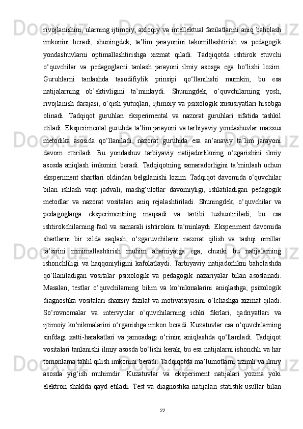 rivojlanishini, ularning ijtimoiy, axloqiy va intellektual fazilatlarini  aniq baholash
imkonini   beradi,   shuningdek,   ta’lim   jarayonini   takomillashtirish   va   pedagogik
yondashuvlarni   optimallashtirishga   xizmat   qiladi.   Tadqiqotda   ishtirok   etuvchi
o‘quvchilar   va   pedagoglarni   tanlash   jarayoni   ilmiy   asosga   ega   bo‘lishi   lozim.
Guruhlarni   tanlashda   tasodifiylik   prinsipi   qo‘llanilishi   mumkin,   bu   esa
natijalarning   ob’ektivligini   ta’minlaydi.   Shuningdek,   o‘quvchilarning   yosh,
rivojlanish  darajasi,  o‘qish  yutuqlari,  ijtimoiy  va psixologik  xususiyatlari  hisobga
olinadi.   Tadqiqot   guruhlari   eksperimental   va   nazorat   guruhlari   sifatida   tashkil
etiladi. Eksperimental guruhda ta’lim jarayoni va tarbiyaviy yondashuvlar maxsus
metodika   asosida   qo‘llaniladi,   nazorat   guruhida   esa   an’anaviy   ta’lim   jarayoni
davom   ettiriladi.   Bu   yondashuv   tarbiyaviy   natijadorlikning   o‘zgarishini   ilmiy
asosda   aniqlash   imkonini   beradi.   Tadqiqotning   samaradorligini   ta’minlash   uchun
eksperiment shartlari oldindan belgilanishi  lozim. Tadqiqot davomida o‘quvchilar
bilan   ishlash   vaqt   jadvali,   mashg‘ulotlar   davomiyligi,   ishlatiladigan   pedagogik
metodlar   va   nazorat   vositalari   aniq   rejalashtiriladi.   Shuningdek,   o‘quvchilar   va
pedagoglarga   eksperimentning   maqsadi   va   tartibi   tushuntiriladi,   bu   esa
ishtirokchilarning faol  va samarali ishtirokini  ta’minlaydi. Eksperiment  davomida
shartlarni   bir   xilda   saqlash,   o‘zgaruvchilarni   nazorat   qilish   va   tashqi   omillar
ta’sirini   minimallashtirish   muhim   ahamiyatga   ega,   chunki   bu   natijalarning
ishonchliligi   va   haqqoniyligini   kafolatlaydi.   Tarbiyaviy   natijadorlikni   baholashda
qo‘llaniladigan   vositalar   psixologik   va   pedagogik   nazariyalar   bilan   asoslanadi.
Masalan,   testlar   o‘quvchilarning   bilim   va   ko‘nikmalarini   aniqlashga,   psixologik
diagnostika   vositalari   shaxsiy   fazilat   va   motivatsiyasini   o‘lchashga   xizmat   qiladi.
So‘rovnomalar   va   intervyular   o‘quvchilarning   ichki   fikrlari,   qadriyatlari   va
ijtimoiy ko‘nikmalarini o‘rganishga imkon beradi. Kuzatuvlar esa o‘quvchilarning
sinfdagi   xatti-harakatlari   va   jamoadagi   o‘rinini   aniqlashda   qo‘llaniladi.   Tadqiqot
vositalari tanlanishi ilmiy asosda bo‘lishi kerak, bu esa natijalarni ishonchli va har
tomonlama tahlil qilish imkonini beradi. Tadqiqotda ma’lumotlarni tizimli va ilmiy
asosda   yig‘ish   muhimdir.   Kuzatuvlar   va   eksperiment   natijalari   yozma   yoki
elektron   shaklda   qayd   etiladi.   Test   va   diagnostika   natijalari   statistik   usullar   bilan
22 