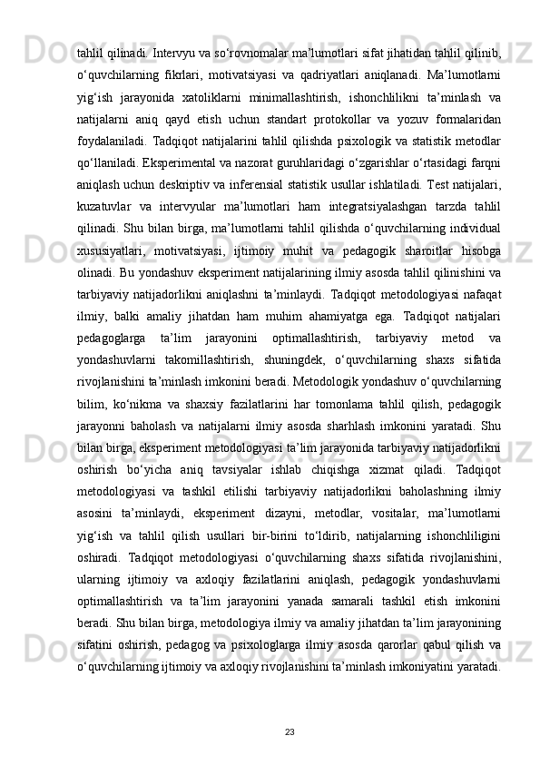 tahlil qilinadi. Intervyu va so‘rovnomalar ma’lumotlari sifat jihatidan tahlil qilinib,
o‘quvchilarning   fikrlari,   motivatsiyasi   va   qadriyatlari   aniqlanadi.   Ma’lumotlarni
yig‘ish   jarayonida   xatoliklarni   minimallashtirish,   ishonchlilikni   ta’minlash   va
natijalarni   aniq   qayd   etish   uchun   standart   protokollar   va   yozuv   formalaridan
foydalaniladi.   Tadqiqot  natijalarini   tahlil  qilishda   psixologik  va  statistik  metodlar
qo‘llaniladi. Eksperimental va nazorat guruhlaridagi o‘zgarishlar o‘rtasidagi farqni
aniqlash uchun deskriptiv va inferensial statistik usullar ishlatiladi. Test natijalari,
kuzatuvlar   va   intervyular   ma’lumotlari   ham   integratsiyalashgan   tarzda   tahlil
qilinadi.  Shu  bilan  birga,  ma’lumotlarni  tahlil   qilishda  o‘quvchilarning  individual
xususiyatlari,   motivatsiyasi,   ijtimoiy   muhit   va   pedagogik   sharoitlar   hisobga
olinadi. Bu yondashuv eksperiment natijalarining ilmiy asosda tahlil qilinishini va
tarbiyaviy   natijadorlikni   aniqlashni   ta’minlaydi.   Tadqiqot   metodologiyasi   nafaqat
ilmiy,   balki   amaliy   jihatdan   ham   muhim   ahamiyatga   ega.   Tadqiqot   natijalari
pedagoglarga   ta’lim   jarayonini   optimallashtirish,   tarbiyaviy   metod   va
yondashuvlarni   takomillashtirish,   shuningdek,   o‘quvchilarning   shaxs   sifatida
rivojlanishini ta’minlash imkonini beradi. Metodologik yondashuv o‘quvchilarning
bilim,   ko‘nikma   va   shaxsiy   fazilatlarini   har   tomonlama   tahlil   qilish,   pedagogik
jarayonni   baholash   va   natijalarni   ilmiy   asosda   sharhlash   imkonini   yaratadi.   Shu
bilan birga, eksperiment metodologiyasi ta’lim jarayonida tarbiyaviy natijadorlikni
oshirish   bo‘yicha   aniq   tavsiyalar   ishlab   chiqishga   xizmat   qiladi.   Tadqiqot
metodologiyasi   va   tashkil   etilishi   tarbiyaviy   natijadorlikni   baholashning   ilmiy
asosini   ta’minlaydi,   eksperiment   dizayni,   metodlar,   vositalar,   ma’lumotlarni
yig‘ish   va   tahlil   qilish   usullari   bir-birini   to‘ldirib,   natijalarning   ishonchliligini
oshiradi.   Tadqiqot   metodologiyasi   o‘quvchilarning   shaxs   sifatida   rivojlanishini,
ularning   ijtimoiy   va   axloqiy   fazilatlarini   aniqlash,   pedagogik   yondashuvlarni
optimallashtirish   va   ta’lim   jarayonini   yanada   samarali   tashkil   etish   imkonini
beradi. Shu bilan birga, metodologiya ilmiy va amaliy jihatdan ta’lim jarayonining
sifatini   oshirish,   pedagog   va   psixologlarga   ilmiy   asosda   qarorlar   qabul   qilish   va
o‘quvchilarning ijtimoiy va axloqiy rivojlanishini ta’minlash imkoniyatini yaratadi.
23 