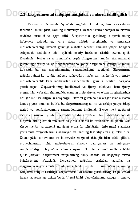 2.2. Eksperimental tadqiqot natijalari va ularni tahlil qilish 
           Eksperiment davomida o‘quvchilarning bilim, ko‘nikma, ijtimoiy va axloqiy
fazilatlari,   shuningdek,   ularning   motivatsiyasi   va   faol   ishtirok   darajasi   muntazam
ravishda   kuzatildi   va   qayd   etildi.   Eksperimental   guruhdagi   o‘quvchilarning
tarbiyaviy   natijadorligi,   ya’ni   shaxs   sifatida   rivojlanishi   va   jamiyatga
moslashuvchanligi   nazorat   guruhiga   nisbatan   sezilarli   darajada   yuqori   bo‘lgani
aniqlanishi   natijalarni   tahlil   qilishda   asosiy   indikator   sifatida   xizmat   qildi.
Kuzatuvlar,   testlar   va   so‘rovnomalar   orqali   olingan   ma’lumotlar   eksperimental
guruhning   shaxsiy   va   ijtimoiy   fazilatlarida   ijobiy   o‘zgarishlar   yuzaga   kelganini
ko‘rsatdi,   bu   esa   eksperimentning   samaradorligini   isbotlaydi.   Eksperiment
natijalari   shuni   ko‘rsatdiki,  axloqiy qadriyatlar, mas’uliyat,  hamkorlik  va  ijtimoiy
moslashuvchanlik   kabi   indikatorlar   eksperimental   guruhda   sezilarli   darajada
yaxshilangan.   O‘quvchilarning   intellektual   va   ijodiy   salohiyati   ham   ijobiy
o‘zgarishlar ko‘rsatdi, shuningdek, ularning motivatsiyasi va o‘zini rivojlantirishga
bo‘lgan intilishi ortganligi aniqlangan. Nazorat guruhida esa o‘zgarishlar nisbatan
kamroq   yoki   minimal   bo‘lib,   bu   eksperimentning   ta’lim   va   tarbiya   jarayonidagi
metod   va   yondashuvlarning   samaradorligini   tasdiqladi.   Eksperiment   natijalari
statistik   usullar   yordamida   tahlil   qilindi.   Deskriptiv   statistika   orqali
o‘quvchilarning   har   bir   indikator   bo‘yicha   o‘rtacha   ko‘rsatkichlari   aniqlanib,   ular
eksperimental   va   nazorat   guruhlari   o‘rtasida   solishtirildi.   Inferensial   statistika
yordamida   o‘zgarishlarning   ahamiyati   va   ularning   tasodifiy   emasligi   tekshirildi.
Shuningdek,   so‘rovnoma   va   intervyular   natijalari   sifat   jihatidan   tahlil   qilinib,
o‘quvchilarning   ichki   motivatsiyasi,   shaxsiy   qadriyatlari   va   tarbiyaviy
rivojlanishdagi   ijobiy   o‘zgarishlari   aniqlandi.   Shu   tariqa,   ma’lumotlarni   tahlil
qilish   jarayoni   eksperiment   natijalarining   ilmiy   asosda   va   haqqoniy   tarzda
baholanishini   ta’minladi.   Eksperiment   natijalari   grafiklar,   jadvallar   va
diagrammalar   yordamida   vizual   tarzda   taqdim   etildi.   Bu   usul   o‘zgarishlarning
darajasini   aniq   ko‘rsatishga,   eksperimental   va   nazorat   guruhlaridagi   farqni   vizual
tarzda   taqqoslashga   imkon   berdi.   Vizual   tahlil   o‘quvchilarning   axloqiy,   ijtimoiy,
24 