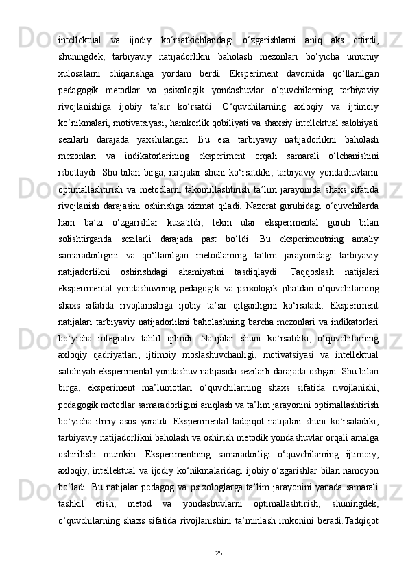 intellektual   va   ijodiy   ko‘rsatkichlaridagi   o‘zgarishlarni   aniq   aks   ettirdi,
shuningdek,   tarbiyaviy   natijadorlikni   baholash   mezonlari   bo‘yicha   umumiy
xulosalarni   chiqarishga   yordam   berdi.   Eksperiment   davomida   qo‘llanilgan
pedagogik   metodlar   va   psixologik   yondashuvlar   o‘quvchilarning   tarbiyaviy
rivojlanishiga   ijobiy   ta’sir   ko‘rsatdi.   O‘quvchilarning   axloqiy   va   ijtimoiy
ko‘nikmalari, motivatsiyasi, hamkorlik qobiliyati va shaxsiy intellektual salohiyati
sezilarli   darajada   yaxshilangan.   Bu   esa   tarbiyaviy   natijadorlikni   baholash
mezonlari   va   indikatorlarining   eksperiment   orqali   samarali   o‘lchanishini
isbotlaydi.   Shu   bilan   birga,   natijalar   shuni   ko‘rsatdiki,   tarbiyaviy   yondashuvlarni
optimallashtirish   va   metodlarni   takomillashtirish   ta’lim   jarayonida   shaxs   sifatida
rivojlanish   darajasini   oshirishga   xizmat   qiladi.   Nazorat   guruhidagi   o‘quvchilarda
ham   ba’zi   o‘zgarishlar   kuzatildi,   lekin   ular   eksperimental   guruh   bilan
solishtirganda   sezilarli   darajada   past   bo‘ldi.   Bu   eksperimentning   amaliy
samaradorligini   va   qo‘llanilgan   metodlarning   ta’lim   jarayonidagi   tarbiyaviy
natijadorlikni   oshirishdagi   ahamiyatini   tasdiqlaydi.   Taqqoslash   natijalari
eksperimental   yondashuvning   pedagogik   va   psixologik   jihatdan   o‘quvchilarning
shaxs   sifatida   rivojlanishiga   ijobiy   ta’sir   qilganligini   ko‘rsatadi.   Eksperiment
natijalari   tarbiyaviy  natijadorlikni   baholashning   barcha   mezonlari   va   indikatorlari
bo‘yicha   integrativ   tahlil   qilindi.   Natijalar   shuni   ko‘rsatdiki,   o‘quvchilarning
axloqiy   qadriyatlari,   ijtimoiy   moslashuvchanligi,   motivatsiyasi   va   intellektual
salohiyati eksperimental yondashuv natijasida sezilarli darajada oshgan. Shu bilan
birga,   eksperiment   ma’lumotlari   o‘quvchilarning   shaxs   sifatida   rivojlanishi,
pedagogik metodlar samaradorligini aniqlash va ta’lim jarayonini optimallashtirish
bo‘yicha   ilmiy   asos   yaratdi.   Eksperimental   tadqiqot   natijalari   shuni   ko‘rsatadiki,
tarbiyaviy natijadorlikni baholash va oshirish metodik yondashuvlar orqali amalga
oshirilishi   mumkin.   Eksperimentning   samaradorligi   o‘quvchilarning   ijtimoiy,
axloqiy, intellektual va ijodiy ko‘nikmalaridagi ijobiy o‘zgarishlar bilan namoyon
bo‘ladi.   Bu   natijalar   pedagog   va   psixologlarga   ta’lim   jarayonini   yanada   samarali
tashkil   etish,   metod   va   yondashuvlarni   optimallashtirish,   shuningdek,
o‘quvchilarning   shaxs   sifatida   rivojlanishini   ta’minlash   imkonini   beradi.Tadqiqot
25 
