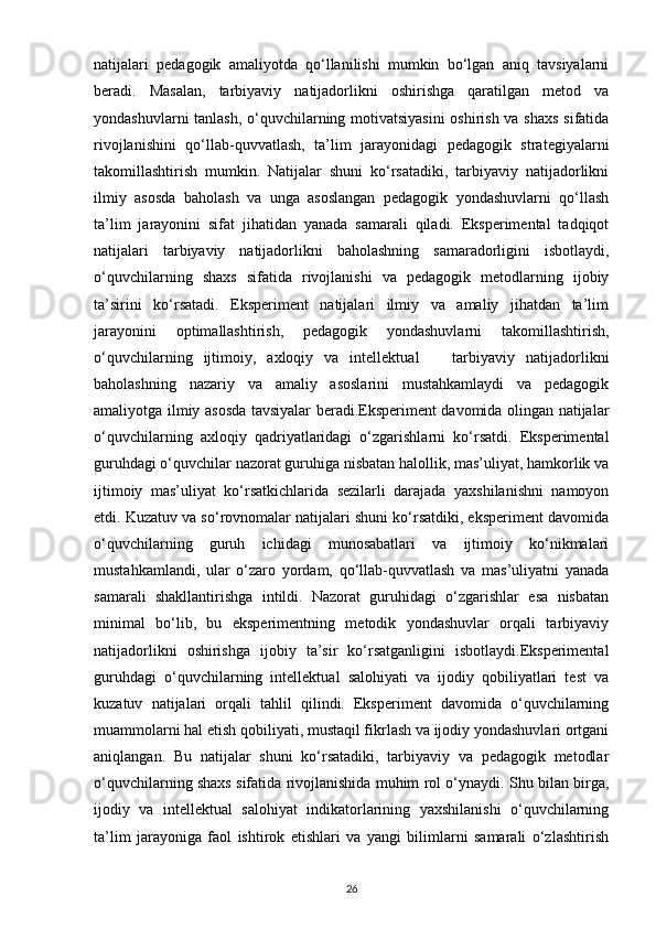 natijalari   pedagogik   amaliyotda   qo‘llanilishi   mumkin   bo‘lgan   aniq   tavsiyalarni
beradi.   Masalan,   tarbiyaviy   natijadorlikni   oshirishga   qaratilgan   metod   va
yondashuvlarni tanlash, o‘quvchilarning motivatsiyasini  oshirish va shaxs sifatida
rivojlanishini   qo‘llab-quvvatlash,   ta’lim   jarayonidagi   pedagogik   strategiyalarni
takomillashtirish   mumkin.   Natijalar   shuni   ko‘rsatadiki,   tarbiyaviy   natijadorlikni
ilmiy   asosda   baholash   va   unga   asoslangan   pedagogik   yondashuvlarni   qo‘llash
ta’lim   jarayonini   sifat   jihatidan   yanada   samarali   qiladi.   Eksperimental   tadqiqot
natijalari   tarbiyaviy   natijadorlikni   baholashning   samaradorligini   isbotlaydi,
o‘quvchilarning   shaxs   sifatida   rivojlanishi   va   pedagogik   metodlarning   ijobiy
ta’sirini   ko‘rsatadi.   Eksperiment   natijalari   ilmiy   va   amaliy   jihatdan   ta’lim
jarayonini   optimallashtirish,   pedagogik   yondashuvlarni   takomillashtirish,
o‘quvchilarning   ijtimoiy,   axloqiy   va   intellektual       tarbiyaviy   natijadorlikni
baholashning   nazariy   va   amaliy   asoslarini   mustahkamlaydi   va   pedagogik
amaliyotga ilmiy asosda tavsiyalar beradi.Eksperiment davomida olingan natijalar
o‘quvchilarning   axloqiy   qadriyatlaridagi   o‘zgarishlarni   ko‘rsatdi.   Eksperimental
guruhdagi o‘quvchilar nazorat guruhiga nisbatan halollik, mas’uliyat, hamkorlik va
ijtimoiy   mas’uliyat   ko‘rsatkichlarida   sezilarli   darajada   yaxshilanishni   namoyon
etdi. Kuzatuv va so‘rovnomalar natijalari shuni ko‘rsatdiki, eksperiment davomida
o‘quvchilarning   guruh   ichidagi   munosabatlari   va   ijtimoiy   ko‘nikmalari
mustahkamlandi,   ular   o‘zaro   yordam,   qo‘llab-quvvatlash   va   mas’uliyatni   yanada
samarali   shakllantirishga   intildi.   Nazorat   guruhidagi   o‘zgarishlar   esa   nisbatan
minimal   bo‘lib,   bu   eksperimentning   metodik   yondashuvlar   orqali   tarbiyaviy
natijadorlikni   oshirishga   ijobiy   ta’sir   ko‘rsatganligini   isbotlaydi.Eksperimental
guruhdagi   o‘quvchilarning   intellektual   salohiyati   va   ijodiy   qobiliyatlari   test   va
kuzatuv   natijalari   orqali   tahlil   qilindi.   Eksperiment   davomida   o‘quvchilarning
muammolarni hal etish qobiliyati, mustaqil fikrlash va ijodiy yondashuvlari ortgani
aniqlangan.   Bu   natijalar   shuni   ko‘rsatadiki,   tarbiyaviy   va   pedagogik   metodlar
o‘quvchilarning shaxs sifatida rivojlanishida muhim rol o‘ynaydi. Shu bilan birga,
ijodiy   va   intellektual   salohiyat   indikatorlarining   yaxshilanishi   o‘quvchilarning
ta’lim   jarayoniga   faol   ishtirok   etishlari   va   yangi   bilimlarni   samarali   o‘zlashtirish
26 