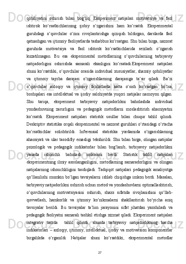 qobiliyatini   oshirish   bilan   bog‘liq.   Eksperiment   natijalari   motivatsiya   va   faol
ishtirok   ko‘rsatkichlarining   ijobiy   o‘zgarishini   ham   ko‘rsatdi.   Eksperimental
guruhdagi   o‘quvchilar   o‘zini   rivojlantirishga   qiziqish   bildirgan,   darslarda   faol
qatnashgan va ijtimoiy faoliyatlarda tashabbus ko‘rsatgan. Shu bilan birga, nazorat
guruhida   motivatsiya   va   faol   ishtirok   ko‘rsatkichlarida   sezilarli   o‘zgarish
kuzatilmagan.   Bu   esa   eksperimental   metodlarning   o‘quvchilarning   tarbiyaviy
natijadorligini   oshirishda   samarali   ekanligini   ko‘rsatadi.Eksperiment   natijalari
shuni  ko‘rsatdiki, o‘quvchilar  orasida individual  xususiyatlar, shaxsiy  qobiliyatlar
va   ijtimoiy   tajriba   darajasi   o‘zgarishlarning   darajasiga   ta’sir   qiladi.   Ba’zi
o‘quvchilar   axloqiy   va   ijtimoiy   fazilatlarda   katta   o‘sish   ko‘rsatgan   bo‘lsa,
boshqalari   esa   intellektual   va   ijodiy  salohiyatda   yuqori   natijalar   namoyon  qilgan.
Shu   tariqa,   eksperiment   tarbiyaviy   natijadorlikni   baholashda   individual
yondashuvning   zarurligini   va   pedagogik   metodlarni   moslashtirish   ahamiyatini
ko‘rsatdi.   Eksperiment   natijalari   statistik   usullar   bilan   chuqur   tahlil   qilindi.
Deskriptiv statistika orqali eksperimental va nazorat guruhlari o‘rtasidagi o‘rtacha
ko‘rsatkichlar   solishtirildi.   Inferensial   statistika   yordamida   o‘zgarishlarning
ahamiyati   va   ular   tasodifiy   emasligi   tekshirildi.  Shu  bilan   birga,   olingan   natijalar
psixologik   va   pedagogik   indikatorlar   bilan   bog‘lanib,   tarbiyaviy   natijadorlikni
yanada   ishonchli   baholash   imkonini   berdi.   Statistik   tahlil   natijalari
eksperimentning   ilmiy   asoslanganligini,   metodlarning   samaradorligini   va   olingan
natijalarning   ishonchliligini   tasdiqladi.   Tadqiqot   natijalari   pedagogik   amaliyotga
qo‘llanilishi  mumkin bo‘lgan tavsiyalarni  ishlab  chiqishga imkon berdi. Masalan,
tarbiyaviy natijadorlikni oshirish uchun metod va yondashuvlarni optimallashtirish,
o‘quvchilarning   motivatsiyasini   oshirish,   shaxs   sifatida   rivojlanishini   qo‘llab-
quvvatlash,   hamkorlik   va   ijtimoiy   ko‘nikmalarni   shakllantirish   bo‘yicha   aniq
tavsiyalar   berildi.   Bu   tavsiyalar   ta’lim   jarayonini   sifat   jihatdan   yaxshilash   va
pedagogik faoliyatni samarali tashkil etishga xizmat qiladi. Eksperiment natijalari
integrativ   tarzda     tahlil   qilindi,   shunda   tarbiyaviy   natijadorlikning   barcha
indikatorlari   –   axloqiy,   ijtimoiy,   intellektual,   ijodiy   va   motivatsion   komponentlar
birgalikda   o‘rganildi.   Natijalar   shuni   ko‘rsatdiki,   eksperimental   metodlar
27 
