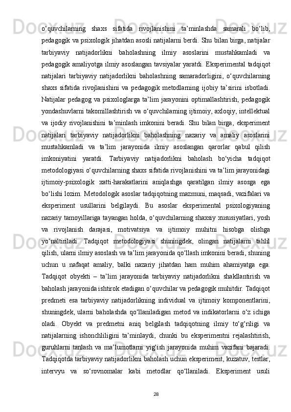o‘quvchilarning   shaxs   sifatida   rivojlanishini   ta’minlashda   samarali   bo‘lib,
pedagogik va psixologik jihatdan asosli natijalarni berdi. Shu bilan birga, natijalar
tarbiyaviy   natijadorlikni   baholashning   ilmiy   asoslarini   mustahkamladi   va
pedagogik amaliyotga ilmiy asoslangan tavsiyalar yaratdi. Eksperimental tadqiqot
natijalari   tarbiyaviy   natijadorlikni   baholashning   samaradorligini,   o‘quvchilarning
shaxs   sifatida   rivojlanishini   va   pedagogik   metodlarning   ijobiy   ta’sirini   isbotladi.
Natijalar   pedagog   va   psixologlarga   ta’lim   jarayonini   optimallashtirish,   pedagogik
yondashuvlarni takomillashtirish va o‘quvchilarning ijtimoiy, axloqiy, intellektual
va   ijodiy   rivojlanishini   ta’minlash   imkonini   beradi.   Shu   bilan   birga,   eksperiment
natijalari   tarbiyaviy   natijadorlikni   baholashning   nazariy   va   amaliy   asoslarini
mustahkamladi   va   ta’lim   jarayonida   ilmiy   asoslangan   qarorlar   qabul   qilish
imkoniyatini   yaratdi.   Tarbiyaviy   natijadorlikni   baholash   bo‘yicha   tadqiqot
metodologiyasi o‘quvchilarning shaxs sifatida rivojlanishini va ta’lim jarayonidagi
ijtimoiy-psixologik   xatti-harakatlarini   aniqlashga   qaratilgan   ilmiy   asosga   ega
bo‘lishi lozim. Metodologik asoslar tadqiqotning mazmuni, maqsadi, vazifalari va
eksperiment   usullarini   belgilaydi.   Bu   asoslar   eksperimental   psixologiyaning
nazariy tamoyillariga tayangan holda, o‘quvchilarning shaxsiy  xususiyatlari, yosh
va   rivojlanish   darajasi,   motivatsiya   va   ijtimoiy   muhitni   hisobga   olishga
yo‘naltiriladi.   Tadqiqot   metodologiyasi   shuningdek,   olingan   natijalarni   tahlil
qilish, ularni ilmiy asoslash va ta’lim jarayonida qo‘llash imkonini beradi, shuning
uchun   u   nafaqat   amaliy,   balki   nazariy   jihatdan   ham   muhim   ahamiyatga   ega.
Tadqiqot   obyekti   –   ta’lim   jarayonida   tarbiyaviy   natijadorlikni   shakllantirish   va
baholash jarayonida ishtirok etadigan o‘quvchilar va pedagogik muhitdir. Tadqiqot
predmeti   esa   tarbiyaviy   natijadorlikning   individual   va   ijtimoiy   komponentlarini,
shuningdek,   ularni   baholashda   qo‘llaniladigan   metod   va   indikatorlarni   o‘z   ichiga
oladi.   Obyekt   va   predmetni   aniq   belgilash   tadqiqotning   ilmiy   to‘g‘riligi   va
natijalarning   ishonchliligini   ta’minlaydi,   chunki   bu   eksperimentni   rejalashtirish,
guruhlarni   tanlash   va   ma’lumotlarni   yig‘ish   jarayonida   muhim   vazifani   bajaradi.
Tadqiqotda tarbiyaviy natijadorlikni baholash uchun eksperiment, kuzatuv, testlar,
intervyu   va   so‘rovnomalar   kabi   metodlar   qo‘llaniladi.   Eksperiment   usuli
28 