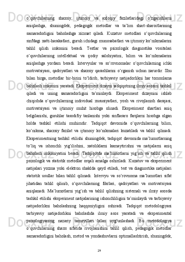 o‘quvchilarning   shaxsiy,   ijtimoiy   va   axloqiy   fazilatlaridagi   o‘zgarishlarni
aniqlashga,   shuningdek,   pedagogik   metodlar   va   ta’lim   shart-sharoitlarining
samaradorligini   baholashga   xizmat   qiladi.   Kuzatuv   metodlari   o‘quvchilarning
sinfdagi xatti-harakatlari, guruh ichidagi munosabatlari va ijtimoiy ko‘nikmalarini
tahlil   qilish   imkonini   beradi.   Testlar   va   psixologik   diagnostika   vositalari
o‘quvchilarning   intellektual   va   ijodiy   salohiyatini,   bilim   va   ko‘nikmalarini
aniqlashga   yordam   beradi.   Intervyular   va   so‘rovnomalar   o‘quvchilarning   ichki
motivatsiyasi,   qadriyatlari   va   shaxsiy   qarashlarini   o‘rganish   uchun   zarurdir.   Shu
bilan   birga,   metodlar   bir-birini   to‘ldirib,   tarbiyaviy   natijadorlikni   har   tomonlama
baholash imkonini yaratadi. Eksperiment dizayni tadqiqotning ilmiy asosini tashkil
qiladi   va   uning   samaradorligini   ta’minlaydi.   Eksperiment   dizaynini   ishlab
chiqishda   o‘quvchilarning   individual   xususiyatlari,   yosh   va   rivojlanish   darajasi,
motivatsiyasi   va   ijtimoiy   muhit   hisobga   olinadi.   Eksperiment   shartlari   aniq
belgilanishi,   guruhlar   tasodifiy   tanlanishi   yoki   sinflararo   farqlarni   hisobga   olgan
holda   tashkil   etilishi   muhimdir.   Tadqiqot   davomida   o‘quvchilarning   bilim,
ko‘nikma,   shaxsiy   fazilat   va   ijtimoiy   ko‘nikmalari   kuzatiladi   va   tahlil   qilinadi.
Eksperimentning   tashkil   etilishi   shuningdek,   tadqiqot   davomida   ma’lumotlarning
to‘liq   va   ishonchli   yig‘ilishini,   xatoliklarni   kamaytirishni   va   natijalarni   aniq
baholash   imkoniyatini   beradi.   Tadqiqotda   ma’lumotlarni   yig‘ish   va   tahlil   qilish
psixologik va statistik metodlar orqali  amalga oshiriladi. Kuzatuv va eksperiment
natijalari   yozma   yoki   elektron   shaklda   qayd   etiladi,   test   va   diagnostika   natijalari
statistik   usullar   bilan   tahlil   qilinadi.   Intervyu   va   so‘rovnoma   ma’lumotlari   sifat
jihatidan   tahlil   qilinib,   o‘quvchilarning   fikrlari,   qadriyatlari   va   motivatsiyasi
aniqlanadi.   Ma’lumotlarni   yig‘ish   va   tahlil   qilishning   sistemali   va   ilmiy   asosda
tashkil  etilishi  eksperiment  natijalarining ishonchliligini  ta’minlaydi va tarbiyaviy
natijadorlikni   baholashning   haqqoniyligini   oshiradi.   Tadqiqot   metodologiyasi
tarbiyaviy   natijadorlikni   baholashda   ilmiy   asos   yaratadi   va   eksperimental
psixologiyaning   nazariy   tamoyillari   bilan   uyg‘unlashadi.   Bu   metodologiya
o‘quvchilarning   shaxs   sifatida   rivojlanishini   tahlil   qilish,   pedagogik   metodlar
samaradorligini baholash, metod va yondashuvlarni optimallashtirish, shuningdek,
29 