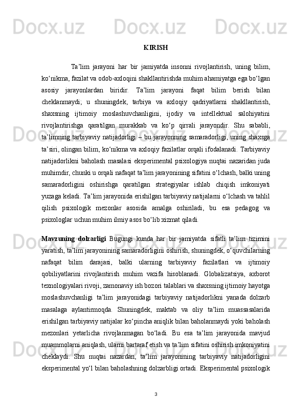 KIRISH
                  Ta’lim   jarayoni   har   bir   jamiyatda   insonni   rivojlantirish,   uning   bilim,
ko‘nikma, fazilat va odob-axloqini shakllantirishda muhim ahamiyatga ega bo‘lgan
asosiy   jarayonlardan   biridir.   Ta’lim   jarayoni   faqat   bilim   berish   bilan
cheklanmaydi;   u   shuningdek,   tarbiya   va   axloqiy   qadriyatlarni   shakllantirish,
shaxsning   ijtimoiy   moslashuvchanligini,   ijodiy   va   intellektual   salohiyatini
rivojlantirishga   qaratilgan   murakkab   va   ko‘p   qirrali   jarayondir.   Shu   sababli,
ta’limning  tarbiyaviy  natijadorligi   – bu  jarayonning  samaradorligi, uning  shaxsga
ta’siri, olingan bilim, ko‘nikma va axloqiy fazilatlar orqali ifodalanadi. Tarbiyaviy
natijadorlikni   baholash   masalasi   eksperimental   psixologiya   nuqtai   nazaridan   juda
muhimdir, chunki u orqali nafaqat ta’lim jarayonining sifatini o‘lchash, balki uning
samaradorligini   oshirishga   qaratilgan   strategiyalar   ishlab   chiqish   imkoniyati
yuzaga keladi. Ta’lim jarayonida erishilgan tarbiyaviy natijalarni o‘lchash va tahlil
qilish   psixologik   mezonlar   asosida   amalga   oshiriladi,   bu   esa   pedagog   va
psixologlar uchun muhim ilmiy asos bo‘lib xizmat qiladi.
Mavzuning   dolzarligi   Bugungi   kunda   har   bir   jamiyatda   sifatli   ta’lim   tizimini
yaratish, ta’lim jarayonining samaradorligini oshirish, shuningdek, o‘quvchilarning
nafaqat   bilim   darajasi,   balki   ularning   tarbiyaviy   fazilatlari   va   ijtimoiy
qobiliyatlarini   rivojlantirish   muhim   vazifa   hisoblanadi.   Globalizatsiya,   axborot
texnologiyalari rivoji, zamonaviy ish bozori talablari va shaxsning ijtimoiy hayotga
moslashuvchanligi   ta’lim   jarayonidagi   tarbiyaviy   natijadorlikni   yanada   dolzarb
masalaga   aylantirmoqda.   Shuningdek,   maktab   va   oliy   ta’lim   muassasalarida
erishilgan tarbiyaviy natijalar ko‘pincha aniqlik bilan baholanmaydi yoki baholash
mezonlari   yetarlicha   rivojlanmagan   bo‘ladi.   Bu   esa   ta’lim   jarayonida   mavjud
muammolarni aniqlash, ularni bartaraf etish va ta’lim sifatini oshirish imkoniyatini
cheklaydi.   Shu   nuqtai   nazardan,   ta’lim   jarayonining   tarbiyaviy   natijadorligini
eksperimental yo‘l bilan baholashning dolzarbligi ortadi. Eksperimental psixologik
3 
