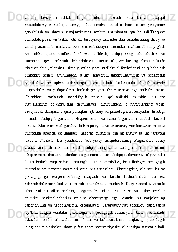 amaliy   tavsiyalar   ishlab   chiqish   imkonini   beradi.   Shu   tariqa,   tadqiqot
metodologiyasi   nafaqat   ilmiy,   balki   amaliy   jihatdan   ham   ta’lim   jarayonini
yaxshilash   va   shaxsni   rivojlantirishda   muhim   ahamiyatga   ega   bo‘ladi.Tadqiqot
metodologiyasi   va   tashkil   etilishi   tarbiyaviy   natijadorlikni   baholashning   ilmiy   va
amaliy asosini   ta’minlaydi.  Eksperiment  dizayni,  metodlar,  ma’lumotlarni  yig‘ish
va   tahlil   qilish   usullari   bir-birini   to‘ldirib,   tadqiqotning   ishonchliligi   va
samaradorligini   oshiradi.   Metodologik   asoslar   o‘quvchilarning   shaxs   sifatida
rivojlanishini, ularning ijtimoiy, axloqiy va intellektual fazilatlarini  aniq baholash
imkonini   beradi,   shuningdek,   ta’lim   jarayonini   takomillashtirish   va   pedagogik
yondashuvlarni   optimallashtirishga   xizmat   qiladi.   Tadqiqotda   ishtirok   etuvchi
o‘quvchilar   va   pedagoglarni   tanlash   jarayoni   ilmiy   asosga   ega   bo‘lishi   lozim.
Guruhlarni   tanlashda   tasodifiylik   prinsipi   qo‘llanilishi   mumkin,   bu   esa
natijalarning   ob’ektivligini   ta’minlaydi.   Shuningdek,   o‘quvchilarning   yosh,
rivojlanish  darajasi,  o‘qish  yutuqlari,  ijtimoiy  va psixologik  xususiyatlari  hisobga
olinadi.   Tadqiqot   guruhlari   eksperimental   va   nazorat   guruhlari   sifatida   tashkil
etiladi. Eksperimental guruhda ta’lim jarayoni va tarbiyaviy yondashuvlar maxsus
metodika   asosida   qo‘llaniladi,   nazorat   guruhida   esa   an’anaviy   ta’lim   jarayoni
davom   ettiriladi.   Bu   yondashuv   tarbiyaviy   natijadorlikning   o‘zgarishini   ilmiy
asosda   aniqlash   imkonini   beradi.   Tadqiqotning   samaradorligini   ta’minlash   uchun
eksperiment shartlari oldindan belgilanishi  lozim. Tadqiqot davomida o‘quvchilar
bilan   ishlash   vaqt   jadvali,   mashg‘ulotlar   davomiyligi,   ishlatiladigan   pedagogik
metodlar   va   nazorat   vositalari   aniq   rejalashtiriladi.   Shuningdek,   o‘quvchilar   va
pedagoglarga   eksperimentning   maqsadi   va   tartibi   tushuntiriladi,   bu   esa
ishtirokchilarning faol  va samarali ishtirokini  ta’minlaydi. Eksperiment  davomida
shartlarni   bir   xilda   saqlash,   o‘zgaruvchilarni   nazorat   qilish   va   tashqi   omillar
ta’sirini   minimallashtirish   muhim   ahamiyatga   ega,   chunki   bu   natijalarning
ishonchliligi   va   haqqoniyligini   kafolatlaydi.   Tarbiyaviy   natijadorlikni   baholashda
qo‘llaniladigan   vositalar   psixologik   va   pedagogik   nazariyalar   bilan   asoslanadi.
Masalan,   testlar   o‘quvchilarning   bilim   va   ko‘nikmalarini   aniqlashga,   psixologik
diagnostika   vositalari   shaxsiy   fazilat   va   motivatsiyasini   o‘lchashga   xizmat   qiladi.
30 