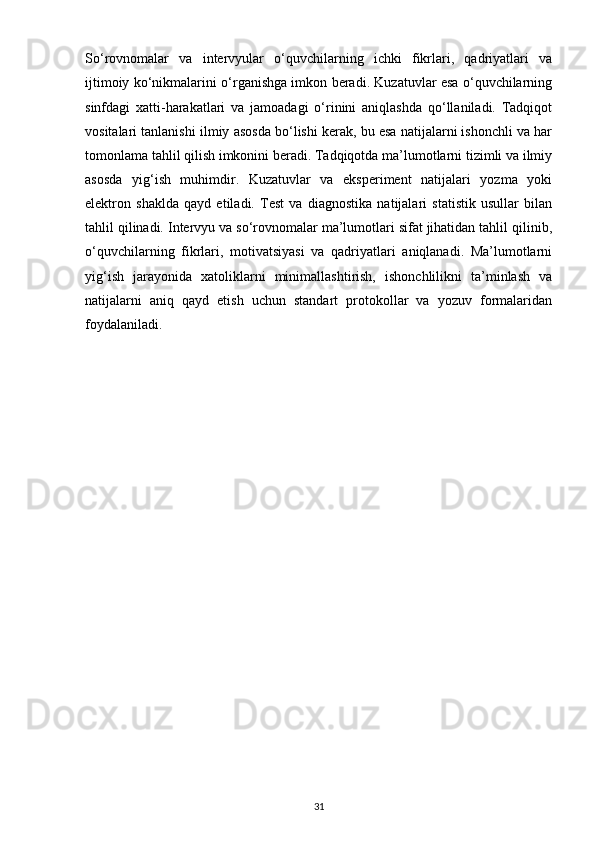 So‘rovnomalar   va   intervyular   o‘quvchilarning   ichki   fikrlari,   qadriyatlari   va
ijtimoiy ko‘nikmalarini o‘rganishga imkon beradi. Kuzatuvlar esa o‘quvchilarning
sinfdagi   xatti-harakatlari   va   jamoadagi   o‘rinini   aniqlashda   qo‘llaniladi.   Tadqiqot
vositalari tanlanishi ilmiy asosda bo‘lishi kerak, bu esa natijalarni ishonchli va har
tomonlama tahlil qilish imkonini beradi. Tadqiqotda ma’lumotlarni tizimli va ilmiy
asosda   yig‘ish   muhimdir.   Kuzatuvlar   va   eksperiment   natijalari   yozma   yoki
elektron   shaklda   qayd   etiladi.   Test   va   diagnostika   natijalari   statistik   usullar   bilan
tahlil qilinadi. Intervyu va so‘rovnomalar ma’lumotlari sifat jihatidan tahlil qilinib,
o‘quvchilarning   fikrlari,   motivatsiyasi   va   qadriyatlari   aniqlanadi.   Ma’lumotlarni
yig‘ish   jarayonida   xatoliklarni   minimallashtirish,   ishonchlilikni   ta’minlash   va
natijalarni   aniq   qayd   etish   uchun   standart   protokollar   va   yozuv   formalaridan
foydalaniladi.
31 