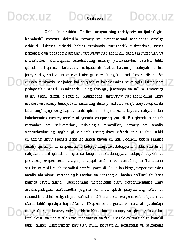 Xulosa
                      Ushbu   kurs   ishida   “ Ta’lim   jarayonining   tarbiyaviy   natijadorligini
baholash ”   mavzusi   doirasida   nazariy   va   eksperimental   tadqiqotlar   amalga
oshirildi.   Ishning   birinchi   bobida   tarbiyaviy   natijadorlik   tushunchasi,   uning
psixologik  va pedagogik  asoslari,  tarbiyaviy natijadorlikni  baholash   mezonlari   va
indikatorlari,   shuningdek,   baholashning   nazariy   yondashuvlari   batafsil   tahlil
qilindi.   1.1-qismda   tarbiyaviy   natijadorlik   tushunchasining   mohiyati,   ta’lim
jarayonidagi   roli   va   shaxs   rivojlanishiga   ta’siri   keng   ko‘lamda   bayon   qilindi.   Bu
qismda  tarbiyaviy  natijadorlikni  aniqlash  va  baholashning   psixologik,  ijtimoiy  va
pedagogik   jihatlari,   shuningdek,   uning   shaxsga,   jamiyatga   va   ta’lim   jarayoniga
ta’siri   asosli   tarzda   o‘rganildi.   Shuningdek,   tarbiyaviy   natijadorlikning   ilmiy
asoslari va nazariy tamoyillari, shaxsning shaxsiy, axloqiy va ijtimoiy rivojlanishi
bilan bog‘liqligi  keng hajmda tahlil  qilindi. 1.2-qism  esa  tarbiyaviy natijadorlikni
baholashning   nazariy   asoslarini   yanada   chuqurroq   yoritdi.   Bu   qismda   baholash
mezonlari   va   indikatorlari,   psixologik   tamoyillar,   nazariy   va   amaliy
yondashuvlarning   uyg‘unligi,   o‘quvchilarning   shaxs   sifatida   rivojlanishini   tahlil
qilishning   ilmiy   asoslari   keng   ko‘lamda   bayon   qilindi.   Ikkinchi   bobda   ishning
amaliy qismi, ya’ni eksperimental  tadqiqotning metodologiyasi, tashkil  etilishi  va
natijalari   tahlil   qilindi.   2.1-qismda   tadqiqot   metodologiyasi,   tadqiqot   obyekti   va
predmeti,   eksperiment   dizayni,   tadqiqot   usullari   va   vositalari,   ma’lumotlarni
yig‘ish va tahlil qilish metodlari batafsil yoritildi. Shu bilan birga, eksperimentning
amaliy   ahamiyati,   metodologik   asoslari   va   pedagogik   jihatdan   qo‘llanilishi   keng
hajmda   bayon   qilindi.   Tadqiqotning   metodologik   qismi   eksperimentning   ilmiy
asoslanganligini,   ma’lumotlar   yig‘ish   va   tahlil   qilish   jarayonining   to‘liq   va
ishonchli   tashkil   etilganligini   ko‘rsatdi.   2.2-qism   esa   eksperiment   natijalari   va
ularni   tahlil   qilishga   bag‘ishlandi.   Eksperimental   guruh   va   nazorat   guruhidagi
o‘zgarishlar,   tarbiyaviy   natijadorlik   indikatorlari   –   axloqiy   va   ijtimoiy   fazilatlar,
intellektual va ijodiy salohiyat, motivatsiya va faol ishtirok ko‘rsatkichlari batafsil
tahlil   qilindi.   Eksperiment   natijalari   shuni   ko‘rsatdiki,   pedagogik   va   psixologik
32 