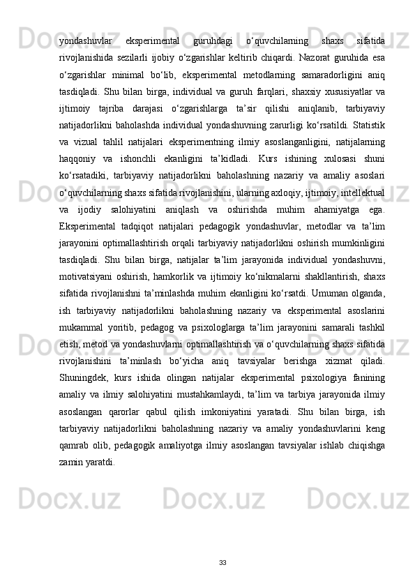yondashuvlar   eksperimental   guruhdagi   o‘quvchilarning   shaxs   sifatida
rivojlanishida   sezilarli   ijobiy   o‘zgarishlar   keltirib   chiqardi.   Nazorat   guruhida   esa
o‘zgarishlar   minimal   bo‘lib,   eksperimental   metodlarning   samaradorligini   aniq
tasdiqladi.   Shu   bilan   birga,   individual   va   guruh   farqlari,   shaxsiy   xususiyatlar   va
ijtimoiy   tajriba   darajasi   o‘zgarishlarga   ta’sir   qilishi   aniqlanib,   tarbiyaviy
natijadorlikni   baholashda   individual   yondashuvning   zarurligi   ko‘rsatildi.   Statistik
va   vizual   tahlil   natijalari   eksperimentning   ilmiy   asoslanganligini,   natijalarning
haqqoniy   va   ishonchli   ekanligini   ta’kidladi.   Kurs   ishining   xulosasi   shuni
ko‘rsatadiki,   tarbiyaviy   natijadorlikni   baholashning   nazariy   va   amaliy   asoslari
o‘quvchilarning shaxs sifatida rivojlanishini, ularning axloqiy, ijtimoiy, intellektual
va   ijodiy   salohiyatini   aniqlash   va   oshirishda   muhim   ahamiyatga   ega.
Eksperimental   tadqiqot   natijalari   pedagogik   yondashuvlar,   metodlar   va   ta’lim
jarayonini   optimallashtirish   orqali   tarbiyaviy   natijadorlikni   oshirish   mumkinligini
tasdiqladi.   Shu   bilan   birga,   natijalar   ta’lim   jarayonida   individual   yondashuvni,
motivatsiyani   oshirish,   hamkorlik   va   ijtimoiy   ko‘nikmalarni   shakllantirish,   shaxs
sifatida rivojlanishni  ta’minlashda  muhim  ekanligini  ko‘rsatdi. Umuman  olganda,
ish   tarbiyaviy   natijadorlikni   baholashning   nazariy   va   eksperimental   asoslarini
mukammal   yoritib,   pedagog   va   psixologlarga   ta’lim   jarayonini   samarali   tashkil
etish, metod va yondashuvlarni optimallashtirish va o‘quvchilarning shaxs sifatida
rivojlanishini   ta’minlash   bo‘yicha   aniq   tavsiyalar   berishga   xizmat   qiladi.
Shuningdek,   kurs   ishida   olingan   natijalar   eksperimental   psixologiya   fanining
amaliy   va   ilmiy   salohiyatini   mustahkamlaydi,   ta’lim   va   tarbiya   jarayonida   ilmiy
asoslangan   qarorlar   qabul   qilish   imkoniyatini   yaratadi.   Shu   bilan   birga,   ish
tarbiyaviy   natijadorlikni   baholashning   nazariy   va   amaliy   yondashuvlarini   keng
qamrab   olib,   pedagogik   amaliyotga   ilmiy   asoslangan   tavsiyalar   ishlab   chiqishga
zamin yaratdi.
33 
