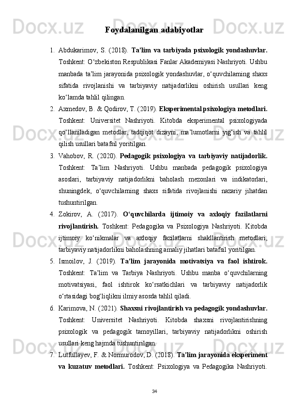 Foydalanilgan adabiyotlar
1. Abdukarimov,   S.   (2018).   Ta’lim   va   tarbiyada   psixologik   yondashuvlar.
Toshkent: O‘zbekiston Respublikasi Fanlar Akademiyasi Nashriyoti. Ushbu
manbada  ta’lim   jarayonida   psixologik  yondashuvlar,  o‘quvchilarning  shaxs
sifatida   rivojlanishi   va   tarbiyaviy   natijadorlikni   oshirish   usullari   keng
ko‘lamda tahlil qilingan.
2. Axmedov, B. & Qodirov, T. (2019).  Eksperimental psixologiya metodlari.
Toshkent:   Universitet   Nashriyoti.   Kitobda   eksperimental   psixologiyada
qo‘llaniladigan   metodlar,   tadqiqot   dizayni,   ma’lumotlarni   yig‘ish   va   tahlil
qilish usullari batafsil yoritilgan.
3. Vahobov,   R.   (2020).   Pedagogik   psixologiya   va   tarbiyaviy   natijadorlik.
Toshkent:   Ta’lim   Nashriyoti.   Ushbu   manbada   pedagogik   psixologiya
asoslari,   tarbiyaviy   natijadorlikni   baholash   mezonlari   va   indikatorlari,
shuningdek,   o‘quvchilarning   shaxs   sifatida   rivojlanishi   nazariy   jihatdan
tushuntirilgan.
4. Zokirov,   A.   (2017).   O‘quvchilarda   ijtimoiy   va   axloqiy   fazilatlarni
rivojlantirish.   Toshkent:   Pedagogika   va   Psixologiya   Nashriyoti.   Kitobda
ijtimoiy   ko‘nikmalar   va   axloqiy   fazilatlarni   shakllantirish   metodlari,
tarbiyaviy natijadorlikni baholashning amaliy jihatlari batafsil yoritilgan.
5. Ismoilov,   J.   (2019).   Ta’lim   jarayonida   motivatsiya   va   faol   ishtirok.
Toshkent:   Ta’lim   va   Tarbiya   Nashriyoti.   Ushbu   manba   o‘quvchilarning
motivatsiyasi,   faol   ishtirok   ko‘rsatkichlari   va   tarbiyaviy   natijadorlik
o‘rtasidagi bog‘liqlikni ilmiy asosda tahlil qiladi.
6. Karimova, N. (2021).   Shaxsni rivojlantirish va pedagogik yondashuvlar.
Toshkent:   Universitet   Nashriyoti.   Kitobda   shaxsni   rivojlantirishning
psixologik   va   pedagogik   tamoyillari,   tarbiyaviy   natijadorlikni   oshirish
usullari keng hajmda tushuntirilgan.
7. Lutfullayev, F. & Normurodov, D. (2018).  Ta’lim jarayonida eksperiment
va   kuzatuv   metodlari.   Toshkent:   Psixologiya   va   Pedagogika   Nashriyoti.
34 