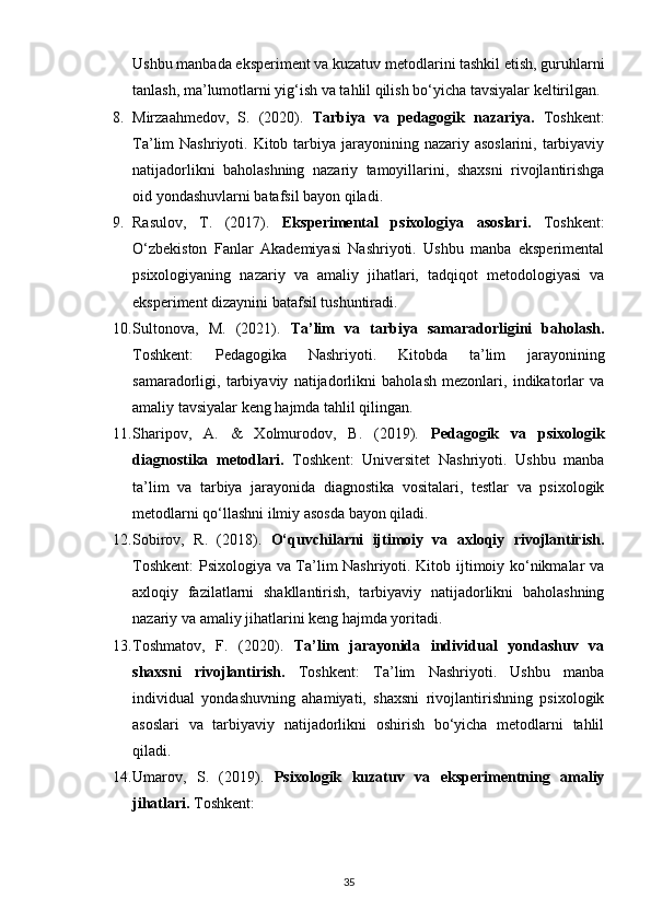 Ushbu manbada eksperiment va kuzatuv metodlarini tashkil etish, guruhlarni
tanlash, ma’lumotlarni yig‘ish va tahlil qilish bo‘yicha tavsiyalar keltirilgan.
8. Mirzaahmedov,   S.   (2020).   Tarbiya   va   pedagogik   nazariya.   Toshkent:
Ta’lim  Nashriyoti. Kitob tarbiya  jarayonining nazariy asoslarini,  tarbiyaviy
natijadorlikni   baholashning   nazariy   tamoyillarini,   shaxsni   rivojlantirishga
oid yondashuvlarni batafsil bayon qiladi.
9. Rasulov,   T.   (2017).   Eksperimental   psixologiya   asoslari.   Toshkent:
O‘zbekiston   Fanlar   Akademiyasi   Nashriyoti.   Ushbu   manba   eksperimental
psixologiyaning   nazariy   va   amaliy   jihatlari,   tadqiqot   metodologiyasi   va
eksperiment dizaynini batafsil tushuntiradi.
10. Sultonova,   M.   (2021).   Ta’lim   va   tarbiya   samaradorligini   baholash.
Toshkent:   Pedagogika   Nashriyoti.   Kitobda   ta’lim   jarayonining
samaradorligi,   tarbiyaviy   natijadorlikni   baholash   mezonlari,   indikatorlar   va
amaliy tavsiyalar keng hajmda tahlil qilingan.
11. Sharipov,   A.   &   Xolmurodov,   B.   (2019).   Pedagogik   va   psixologik
diagnostika   metodlari.   Toshkent:   Universitet   Nashriyoti.   Ushbu   manba
ta’lim   va   tarbiya   jarayonida   diagnostika   vositalari,   testlar   va   psixologik
metodlarni qo‘llashni ilmiy asosda bayon qiladi.
12. Sobirov,   R.   (2018).   O‘quvchilarni   ijtimoiy   va   axloqiy   rivojlantirish.
Toshkent:  Psixologiya va Ta’lim Nashriyoti. Kitob ijtimoiy ko‘nikmalar va
axloqiy   fazilatlarni   shakllantirish,   tarbiyaviy   natijadorlikni   baholashning
nazariy va amaliy jihatlarini keng hajmda yoritadi.
13. Toshmatov,   F.   (2020).   Ta’lim   jarayonida   individual   yondashuv   va
shaxsni   rivojlantirish.   Toshkent:   Ta’lim   Nashriyoti.   Ushbu   manba
individual   yondashuvning   ahamiyati,   shaxsni   rivojlantirishning   psixologik
asoslari   va   tarbiyaviy   natijadorlikni   oshirish   bo‘yicha   metodlarni   tahlil
qiladi.
14. Umarov,   S.   (2019).   Psixologik   kuzatuv   va   eksperimentning   amaliy
jihatlari.   Toshkent: 
35 