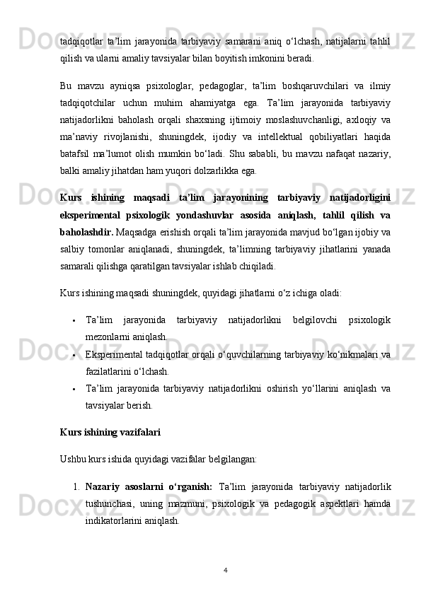 tadqiqotlar   ta’lim   jarayonida   tarbiyaviy   samarani   aniq   o‘lchash,   natijalarni   tahlil
qilish va ularni amaliy tavsiyalar bilan boyitish imkonini beradi.
Bu   mavzu   ayniqsa   psixologlar,   pedagoglar,   ta’lim   boshqaruvchilari   va   ilmiy
tadqiqotchilar   uchun   muhim   ahamiyatga   ega.   Ta’lim   jarayonida   tarbiyaviy
natijadorlikni   baholash   orqali   shaxsning   ijtimoiy   moslashuvchanligi,   axloqiy   va
ma’naviy   rivojlanishi,   shuningdek,   ijodiy   va   intellektual   qobiliyatlari   haqida
batafsil   ma’lumot   olish   mumkin   bo‘ladi.   Shu   sababli,   bu   mavzu   nafaqat   nazariy,
balki amaliy jihatdan ham yuqori dolzarlikka ega.
Kurs   ishining   maqsadi   ta’lim   jarayonining   tarbiyaviy   natijadorligini
eksperimental   psixologik   yondashuvlar   asosida   aniqlash,   tahlil   qilish   va
baholash dir.  Maqsadga erishish orqali ta’lim jarayonida mavjud bo‘lgan ijobiy va
salbiy   tomonlar   aniqlanadi,   shuningdek,   ta’limning   tarbiyaviy   jihatlarini   yanada
samarali qilishga qaratilgan tavsiyalar ishlab chiqiladi.
Kurs ishining maqsadi shuningdek, quyidagi jihatlarni o‘z ichiga oladi:
 Ta’lim   jarayonida   tarbiyaviy   natijadorlikni   belgilovchi   psixologik
mezonlarni aniqlash.
 Eksperimental tadqiqotlar orqali o‘quvchilarning tarbiyaviy ko‘nikmalari va
fazilatlarini o‘lchash.
 Ta’lim   jarayonida   tarbiyaviy   natijadorlikni   oshirish   yo‘llarini   aniqlash   va
tavsiyalar berish.
Kurs ishining vazifalari
Ushbu kurs ishida quyidagi vazifalar belgilangan:
1. Nazariy   asoslarni   o‘rganish:   Ta’lim   jarayonida   tarbiyaviy   natijadorlik
tushunchasi,   uning   mazmuni,   psixologik   va   pedagogik   aspektlari   hamda
indikatorlarini aniqlash.
4 