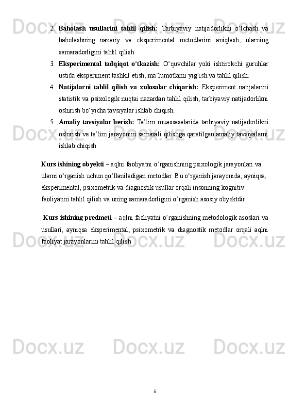 2. Baholash   usullarini   tahlil   qilish:   Tarbiyaviy   natijadorlikni   o‘lchash   va
baholashning   nazariy   va   eksperimental   metodlarini   aniqlash,   ularning
samaradorligini tahlil qilish.
3. Eksperimental   tadqiqot   o‘tkazish:   O‘quvchilar   yoki   ishtirokchi   guruhlar
ustida eksperiment tashkil etish, ma’lumotlarni yig‘ish va tahlil qilish.
4. Natijalarni   tahlil   qilish   va   xulosalar   chiqarish:   Eksperiment   natijalarini
statistik va psixologik nuqtai nazardan tahlil qilish, tarbiyaviy natijadorlikni
oshirish bo‘yicha tavsiyalar ishlab chiqish.
5. Amaliy   tavsiyalar   berish:   Ta’lim   muassasalarida   tarbiyaviy   natijadorlikni
oshirish va ta’lim jarayonini samarali qilishga qaratilgan amaliy tavsiyalarni
ishlab chiqish.
Kurs ishining obyekti  – aqlni faoliyatni o‘rganishning psixologik jarayonlari va 
ularni o‘rganish uchun qo‘llaniladigan metodlar. Bu o‘rganish jarayonida, ayniqsa, 
eksperimental, psixometrik va diagnostik usullar orqali insonning kognitiv 
faoliyatini tahlil qilish va uning samaradorligini o‘rganish asosiy obyektdir.
 Kurs ishining predmeti   – aqlni faoliyatni o‘rganishning metodologik asoslari va
usullari,   ayniqsa   eksperimental,   psixometrik   va   diagnostik   metodlar   orqali   aqlni
faoliyat jarayonlarini tahlil qilish
5 