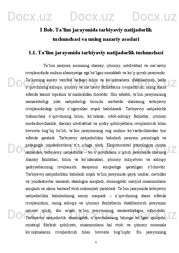 I Bob. Ta’lim jarayonida tarbiyaviy natijadorlik
tushunchasi va uning nazariy asoslari
1.1. Ta’lim jarayonida tarbiyaviy natijadorlik tushunchasi
                  Ta’lim   jarayoni   insonning   shaxsiy,   ijtimoiy,   intellektual   va   ma’naviy
rivojlanishida muhim ahamiyatga ega bo‘lgan murakkab va ko‘p qirrali jarayondir.
Ta’limning   asosiy   vazifasi   nafaqat   bilim   va   ko‘nikmalarni   shakllantirish,   balki
o‘quvchining axloqiy, ijtimoiy va ma’naviy fazilatlarini rivojlantirish, uning shaxs
sifatida   kamol   topishini   ta’minlashdan   iboratdir.   Shu   sababli,   ta’lim   jarayonining
samaradorligi   yoki   natijadorligi   birinchi   navbatda   shaxsning   tarbiyaviy
rivojlanishidagi   ijobiy   o‘zgarishlar   orqali   baholanadi.   Tarbiyaviy   natijadorlik
tushunchasi   o‘quvchining   bilim,   ko‘nikma,   odob-axloqiy   fazilatlar,   ijtimoiy
moslashuvchanlik,   shaxsiy   intellektual   va   ijodiy   qobiliyatlarni   rivojlantirish   bilan
bevosita   bog‘liq   bo‘lib,   ta’lim   jarayonining   eng   muhim   ko‘rsatkichlaridan   biri
sifatida   qaraladi.   Tarbiyaviy   natijadorlikni   baholash   jarayoni   psixologik   va
pedagogik   yondashuvlarni   o‘z   ichiga   oladi.   Eksperimental   psixologiya   nuqtai
nazaridan,   tarbiyaviy   natijadorlik   –   bu   o‘quvchilarni   o‘qitish   jarayonida   ularning
shaxsiy   fazilatlari,   bilim   va   ko‘nikmalari,   ijtimoiy   xulq-atvori   va   axloqiy
qadriyatlarining   rivojlanishi   darajasini   aniqlashga   qaratilgan   o‘lchovdir.
Tarbiyaviy natijadorlikni baholash orqali ta’lim jarayonida qaysi usullar, metodlar
va   yondashuvlar   samarali   ekanligini   aniqlash,   shuningdek,   mavjud   muammolarni
aniqlash va ularni bartaraf etish imkoniyati yaratiladi. Ta’lim jarayonida tarbiyaviy
natijadorlikni   baholashning   asosiy   maqsadi   –   o‘quvchining   shaxs   sifatida
rivojlanishini,   uning   axloqiy   va   ijtimoiy   fazilatlarini   shakllantirish   jarayonini
nazorat   qilish,   shu   orqali   ta’lim   jarayonining   samaradorligini   oshirishdir.
Tarbiyaviy   natijadorlik   shuningdek,   o‘quvchilarning   bilimga   bo‘lgan   qiziqishi,
mustaqil   fikrlash   qobiliyati,   muammolarni   hal   etish   va   ijtimoiy   muomala
ko‘nikmalarini   rivojlantirish   bilan   bevosita   bog‘liqdir.   Bu   jarayonning
6 