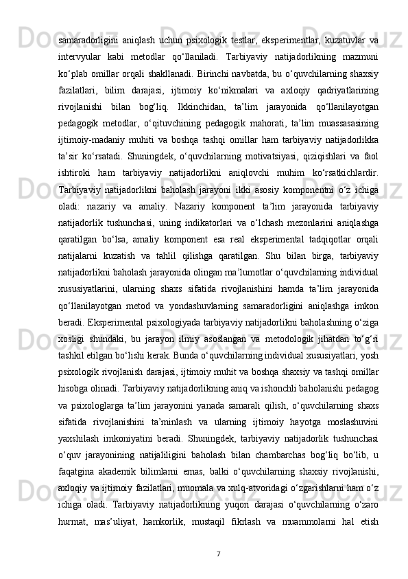 samaradorligini   aniqlash   uchun   psixologik   testlar,   eksperimentlar,   kuzatuvlar   va
intervyular   kabi   metodlar   qo‘llaniladi.   Tarbiyaviy   natijadorlikning   mazmuni
ko‘plab omillar  orqali  shakllanadi.  Birinchi  navbatda,  bu o‘quvchilarning shaxsiy
fazilatlari,   bilim   darajasi,   ijtimoiy   ko‘nikmalari   va   axloqiy   qadriyatlarining
rivojlanishi   bilan   bog‘liq.   Ikkinchidan,   ta’lim   jarayonida   qo‘llanilayotgan
pedagogik   metodlar,   o‘qituvchining   pedagogik   mahorati,   ta’lim   muassasasining
ijtimoiy-madaniy   muhiti   va   boshqa   tashqi   omillar   ham   tarbiyaviy   natijadorlikka
ta’sir   ko‘rsatadi.   Shuningdek,   o‘quvchilarning   motivatsiyasi,   qiziqishlari   va   faol
ishtiroki   ham   tarbiyaviy   natijadorlikni   aniqlovchi   muhim   ko‘rsatkichlardir.
Tarbiyaviy   natijadorlikni   baholash   jarayoni   ikki   asosiy   komponentni   o‘z   ichiga
oladi:   nazariy   va   amaliy.   Nazariy   komponent   ta’lim   jarayonida   tarbiyaviy
natijadorlik   tushunchasi,   uning   indikatorlari   va   o‘lchash   mezonlarini   aniqlashga
qaratilgan   bo‘lsa,   amaliy   komponent   esa   real   eksperimental   tadqiqotlar   orqali
natijalarni   kuzatish   va   tahlil   qilishga   qaratilgan.   Shu   bilan   birga,   tarbiyaviy
natijadorlikni baholash jarayonida olingan ma’lumotlar o‘quvchilarning individual
xususiyatlarini,   ularning   shaxs   sifatida   rivojlanishini   hamda   ta’lim   jarayonida
qo‘llanilayotgan   metod   va   yondashuvlarning   samaradorligini   aniqlashga   imkon
beradi. Eksperimental psixologiyada tarbiyaviy natijadorlikni baholashning o‘ziga
xosligi   shundaki,   bu   jarayon   ilmiy   asoslangan   va   metodologik   jihatdan   to‘g‘ri
tashkil etilgan bo‘lishi kerak. Bunda o‘quvchilarning individual xususiyatlari, yosh
psixologik rivojlanish darajasi, ijtimoiy muhit va boshqa shaxsiy va tashqi omillar
hisobga olinadi. Tarbiyaviy natijadorlikning aniq va ishonchli baholanishi pedagog
va   psixologlarga   ta’lim   jarayonini   yanada   samarali   qilish,   o‘quvchilarning   shaxs
sifatida   rivojlanishini   ta’minlash   va   ularning   ijtimoiy   hayotga   moslashuvini
yaxshilash   imkoniyatini   beradi.   Shuningdek,   tarbiyaviy   natijadorlik   tushunchasi
o‘quv   jarayonining   natijaliligini   baholash   bilan   chambarchas   bog‘liq   bo‘lib,   u
faqatgina   akademik   bilimlarni   emas,   balki   o‘quvchilarning   shaxsiy   rivojlanishi,
axloqiy va ijtimoiy fazilatlari, muomala va xulq-atvoridagi o‘zgarishlarni ham o‘z
ichiga   oladi.   Tarbiyaviy   natijadorlikning   yuqori   darajasi   o‘quvchilarning   o‘zaro
hurmat,   mas’uliyat,   hamkorlik,   mustaqil   fikrlash   va   muammolarni   hal   etish
7 