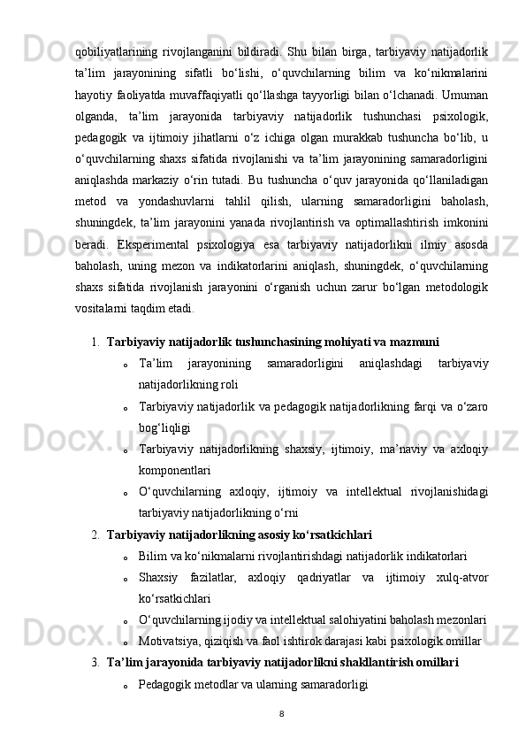 qobiliyatlarining   rivojlanganini   bildiradi.   Shu   bilan   birga,   tarbiyaviy   natijadorlik
ta’lim   jarayonining   sifatli   bo‘lishi,   o‘quvchilarning   bilim   va   ko‘nikmalarini
hayotiy faoliyatda muvaffaqiyatli qo‘llashga tayyorligi bilan o‘lchanadi. Umuman
olganda,   ta’lim   jarayonida   tarbiyaviy   natijadorlik   tushunchasi   psixologik,
pedagogik   va   ijtimoiy   jihatlarni   o‘z   ichiga   olgan   murakkab   tushuncha   bo‘lib,   u
o‘quvchilarning   shaxs   sifatida   rivojlanishi   va   ta’lim   jarayonining   samaradorligini
aniqlashda   markaziy   o‘rin   tutadi.   Bu   tushuncha   o‘quv   jarayonida   qo‘llaniladigan
metod   va   yondashuvlarni   tahlil   qilish,   ularning   samaradorligini   baholash,
shuningdek,   ta’lim   jarayonini   yanada   rivojlantirish   va   optimallashtirish   imkonini
beradi.   Eksperimental   psixologiya   esa   tarbiyaviy   natijadorlikni   ilmiy   asosda
baholash,   uning   mezon   va   indikatorlarini   aniqlash,   shuningdek,   o‘quvchilarning
shaxs   sifatida   rivojlanish   jarayonini   o‘rganish   uchun   zarur   bo‘lgan   metodologik
vositalarni taqdim etadi.
1. Tarbiyaviy natijadorlik tushunchasining mohiyati va mazmuni
o Ta’lim   jarayonining   samaradorligini   aniqlashdagi   tarbiyaviy
natijadorlikning roli
o Tarbiyaviy natijadorlik va pedagogik natijadorlikning farqi va o‘zaro
bog‘liqligi
o Tarbiyaviy   natijadorlikning   shaxsiy,   ijtimoiy,   ma’naviy   va   axloqiy
komponentlari
o O‘quvchilarning   axloqiy,   ijtimoiy   va   intellektual   rivojlanishidagi
tarbiyaviy natijadorlikning o‘rni
2. Tarbiyaviy natijadorlikning asosiy ko‘rsatkichlari
o Bilim va ko‘nikmalarni rivojlantirishdagi natijadorlik indikatorlari
o Shaxsiy   fazilatlar,   axloqiy   qadriyatlar   va   ijtimoiy   xulq-atvor
ko‘rsatkichlari
o O‘quvchilarning ijodiy va intellektual salohiyatini baholash mezonlari
o Motivatsiya, qiziqish va faol ishtirok darajasi kabi psixologik omillar
3. Ta’lim jarayonida tarbiyaviy natijadorlikni shakllantirish omillari
o Pedagogik metodlar va ularning samaradorligi
8 