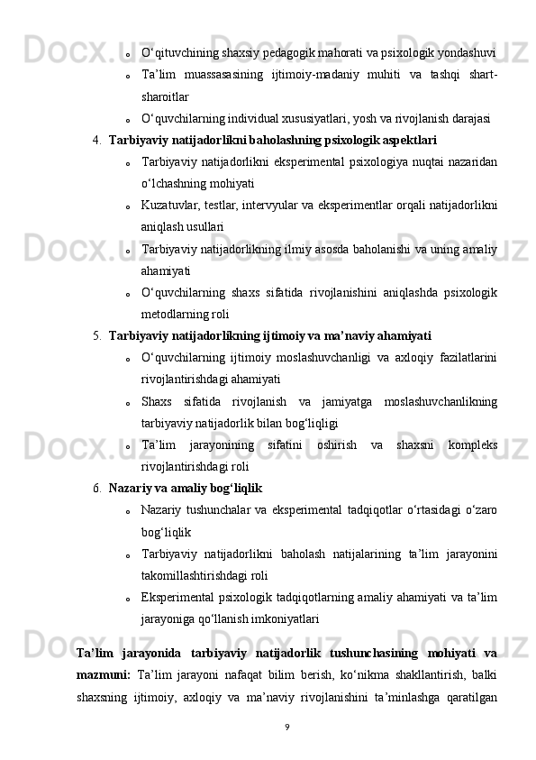 o O‘qituvchining shaxsiy pedagogik mahorati va psixologik yondashuvi
o Ta’lim   muassasasining   ijtimoiy-madaniy   muhiti   va   tashqi   shart-
sharoitlar
o O‘quvchilarning individual xususiyatlari, yosh va rivojlanish darajasi
4. Tarbiyaviy natijadorlikni baholashning psixologik aspektlari
o Tarbiyaviy   natijadorlikni   eksperimental   psixologiya   nuqtai   nazaridan
o‘lchashning mohiyati
o Kuzatuvlar, testlar, intervyular va eksperimentlar orqali natijadorlikni
aniqlash usullari
o Tarbiyaviy natijadorlikning ilmiy asosda baholanishi va uning amaliy
ahamiyati
o O‘quvchilarning   shaxs   sifatida   rivojlanishini   aniqlashda   psixologik
metodlarning roli
5. Tarbiyaviy natijadorlikning ijtimoiy va ma’naviy ahamiyati
o O‘quvchilarning   ijtimoiy   moslashuvchanligi   va   axloqiy   fazilatlarini
rivojlantirishdagi ahamiyati
o Shaxs   sifatida   rivojlanish   va   jamiyatga   moslashuvchanlikning
tarbiyaviy natijadorlik bilan bog‘liqligi
o Ta’lim   jarayonining   sifatini   oshirish   va   shaxsni   kompleks
rivojlantirishdagi roli
6. Nazariy va amaliy bog‘liqlik
o Nazariy   tushunchalar   va   eksperimental   tadqiqotlar   o‘rtasidagi   o‘zaro
bog‘liqlik
o Tarbiyaviy   natijadorlikni   baholash   natijalarining   ta’lim   jarayonini
takomillashtirishdagi roli
o Eksperimental   psixologik  tadqiqotlarning  amaliy  ahamiyati   va  ta’lim
jarayoniga qo‘llanish imkoniyatlari
Ta’lim   jarayonida   tarbiyaviy   natijadorlik   tushunchasining   mohiyati   va
mazmuni:   Ta’lim   jarayoni   nafaqat   bilim   berish,   ko‘nikma   shakllantirish,   balki
shaxsning   ijtimoiy,   axloqiy   va   ma’naviy   rivojlanishini   ta’minlashga   qaratilgan
9 