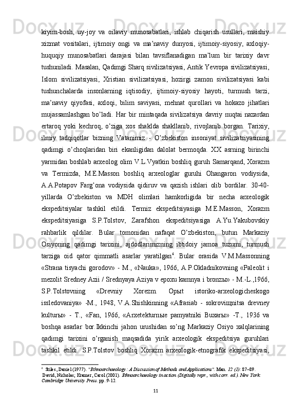 kiyim-bosh,   uy-joy   va   oilaviy   munosabatlari,   ishlab   chiqarish   usullari,   maishiy
xizmat   vositalari,   ijtimoiy   ongi   va   ma’naviy   dunyosi,   ijtimoiy-siyosiy,   axloqiy-
huquqiy   munosabatlari   darajasi   bilan   tavsiflanadigan   ma’lum   bir   tarixiy   davr
tushuniladi. Masalan, Qadimgi Sharq sivilizatsiyasi, Antik Yevropa sivilizatsiyasi,
Islom   sivilizatsiyasi,   Xristian   sivilizatsiyasi,   hozirgi   zamon   sivilizatsiyasi   kabi
tushunchalarda   insonlarning   iqtisodiy,   ijtimoiy-siyosiy   hayoti,   turmush   tarzi,
ma’naviy   qiyofasi,   axloqi,   bilim   saviyasi,   mehnat   qurollari   va   hokazo   jihatlari
mujassamlashgan   bo’ladi.   Har   bir   mintaqada   sivilizatsiya   davriy   nuqtai   nazardan
ertaroq   yoki   kechroq,   o’ziga   xos   shaklda   shakllanib,   rivojlanib   borgan.   Tarixiy,
ilmiy   tadqiqotlar   bizning   Vatanimiz   -   O’zbekiston   insoniyat   sivilizatsiyasining
qadimgi   o’choqlaridan   biri   ekanligidan   dalolat   bermoqda.   XX   asrning   birinchi
yarmidan   boshlab   arxeolog  olim   V.L.Vyatkin   boshliq   guruh   Samarqand,   Xorazm
va   Termizda,   M.E.Masson   boshliq   arxeologlar   guruhi   Ohangaron   vodiysida,
A.A.Potapov   Farg’ona   vodiysida   qidiruv   va   qazish   ishlari   olib   bordilar.   30-40-
yillarda   O’zbekiston   va   MDH   olimlari   hamkorligida   bir   necha   arxeologik
ekspeditsiyalar   tashkil   etildi.   Termiz   ekspeditsiyasiga   M.E.Masson,   Xorazm
ekspeditsiyasiga   S.P.Tolstov,   Zarafshon   ekspeditsiyasiga   A.Yu.Yakubovskiy
rahbarlik   qildilar.   Bular   tomonidan   nafaqat   O’zbekiston,   butun   Markaziy
Osiyoning   qadimgi   tarixini,   ajdodlarimizning   ibtidoiy   jamoa   tuzumi,   turmush
tarziga   oid   qator   qimmatli   asarlar   yaratilgan 6
.   Bular   orasida   V.M.Massonning
«Strana   tisyachi   gorodov»   -   M.,   «Nauka»,   1966,   A.P.Okladnikovning   «Paleolit   i
mezolit Sredney Azii / Srednyaya Aziya v epoxu kamnya i bronz ы » - M.-L.,1966,
S.P.Tolstovning   «Drevniy   Xorezm.   Op ы t   istoriko-arxeologicheskogo
issledovaniya»   -M.,   1948,   V.A.Shishkinning   «Afrasiab   -   sokrovi щ nitsa   drevney
kultur ы »   -   T.,   «Fan,   1966,   «Arxetekturn ы e   pamyatniki   Buxar ы »   -T.,   1936   va
boshqa   asarlar   bor.Ikkinchi   jahon   urushidan   so’ng   Markaziy   Osiyo   xalqlarining
qadimgi   tarixini   o’rganish   maqsadida   yirik   arxeologik   ekspeditsiya   guruhlari
tashkil   etildi.   S.P.Tolstov   boshliq   Xorazm   arxeologik-etnografik   ekspeditsiyasi,
6
   Stiles, Daniel (1977).  "Ethnoarchaeology: A Discussion of Methods and Applications".   Man .   12   (1):  87–89.  
  David, Nicholas; Kramer, Carol (2001).   Ethnoarchaeology in action   (Digitally repr., with corr.   ed.). New York: 
Cambridge University Press . pp.   9-12 .
11 