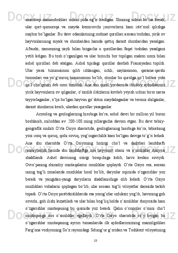 sinantrop   zamondoshlari   uchun   juda   og’ir   kechgan.   Shuning   uchun   bo’lsa   kerak,
ular   qurt-qumursqa   va   mayda   kemiruvchi   jonivorlarni   ham   iste’mol   qilishga
majbur bo’lganlar. Bu davr odamlarining mehnat qurollari asosan toshdan, yirik ov
hayvonlarining   suyak   va   shoxlaridan   hamda   qattiq   daraxt   shoxlaridan   yasalgan.
Afsuski,   zamonning   zayli   bilan   bizgacha   u   qurollardan   faqat   toshdan   yasalgani
yetib kelgan. Bu tosh o’rganilgan va ular birinchi  bor topilgan makon nomi bilan
ashel   qurollari   deb   atalgan.   Ashel   tipidagi   qurollar   dastlab   Fransiyadan   topildi.
Ular   yassi   tuxumsimon   qilib   ishlangan,   uchli,   nayzasimon,   qarama-qarshi
tomonlari esa yo’g’onroq tuxumsimon bo’lib, olimlar bu qurolga qo’l boltasi yoki
qo’l cho’qmori deb nom berishdi. Ana shu qurol yordamida ibtidoiy ajdodlarimiz
yirik hayvonlarni ov qilganlar, o’simlik ildizlarini kovlab yeyish uchun biror narsa
tayyorlaganlar, o’lja bo’lgan hayvon go’shtini maydalaganlar va terisini shilganlar,
daraxt shoxlarini kesib, ulardan qurollar yasaganlar.
Arxeolog va geologlarning hisobiga ko’ra, ashel  davri bir million yil burun
boshlanib,   miloddan   av.   200-100   ming   yillargacha   davom   etgan.   Bu   davr   tabiiy-
geografik   muhiti   O’rta   Osiyo   sharoitida,   geologlarning   hisobiga   ko’ra,   tabiatning
yozi issiq va quruq, qishi sovuq, yog’ingarchilik kam bo’lgan davrga to’g’ri keladi.
Ana   shu   sharoitda   O’rta   Osiyoning   hozirgi   cho’l   va   dashtlari   landshafti
rasmiylashdi   hamda   shu   landshaftga   xos   hayvonot   olami   va   o’simliklar   dunyosi
shakllandi.   Ashel   davrining   oxirgi   bosqichiga   kelib,   havo   keskin   soviydi.
Ovro’paning   shimoliy   mintaqalarini   muzliklar   qoplaydi.   O’rta   Osiyo   esa,   asosan
uning   tog’li   zonalarida   muzliklar   hosil   bo’lib,   daryolar   oqimida   o’zgarishlar   yuz
beradi   va   yangidan-yangi   daryolarni   shakllanishiga   olib   keladi.   O’rta   Osiyo
muzliklari   vohalarni   qoplagan   bo’lib,   ular   asosan   tog’li   viloyatlar   darasida   tarkib
topadi. O’rta Osiyo pasttekisliklarida esa yomg’irlar uzluksiz yog’ib, havoning goh
sovishi, goh ilishi kuzatiladi va ular bilan bog’liq holda o’simliklar dunyosida ham
o’zgarishlar   mintaqaning   bu   qismida   yuz   beradi.   Qalin   o’rmonlar   o’rnini   cho’l
mintaqasiga   xos   o’simliklar   egallaydi.   O’rta   Osiyo   sharoitida   ro’y   bergan   bu
o’zgarishlar   mintaqaning   ayrim   tumanlarida   ilk   ajdodlarimizning   manzilgohlari
Farg’ona vodiysining So’x rayonidagi Selung’ur g’oridan va Toshkent viloyatining
13 