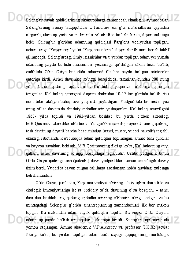 Seleng’ur suyak qoldiqlarining sinantroplarga zamondosh ekanligini aytmoqdalar.
Seleng’urning   asosiy   tadqiqotchisi   U.Ismoilov   esa   g’or   materiallarini   qaytadan
o’rganib, ularning yoshi yaqin bir mln. yil atrofida bo’lishi kerak, degan xulosaga
keldi.   Seleng’ur   g’oridan   odamning   qoldiqlari   Farg’ona   vodiysidan   topilgani
uchun, unga "Fergantrop" ya’ni "Farg’ona odami" degan shartli nom berish taklif
qilinmoqda. Seleng’urdagi ilmiy izlanishlar va u yerdan topilgan odam yer yuzida
odamning   paydo   bo’lishi   muammosi   yechimiga   qo’shilgan   ulkan   hissa   bo’lib,
endilikda   O’rta   Osiyo   hududida   odamzod   ilk   bor   paydo   bo’lgan   mintaqalar
qatoriga   kirdi.   Ashel   davrining   so’nggi   bosqichida,   taxminan   bundan   200   ming
yillar   burun   qadimgi   ajdodlarimiz   Ko’lbuloq   yaqinidan   o’zlariga   qarorgoh
topganlar.   Ko’lbuloq   qarorgohi   Angren   shahridan   10-12   km   g’arbda   bo’lib,   shu
nom   bilan   atalgan   buloq   suvi   yoqasida   joylashgan.   Yodgorlikda   bir   necha   yuz
ming   yillar   davomida   ibtidoiy   ajdodlarimiz   yashaganlar.   Ko’lbuloq   manzilgohi
1862-   yilda   topildi   va   1963-yildan   boshlab   bu   yerda   o’zbek   arxeologi
M.R.Qosimov izlanishlar olib bordi. Yodgorlikni qazish jarayonida uning qadimgi
tosh davrining deyarli barcha bosqichlariga (ashel, muste, yuqori paleolit) tegishli
ekanligi isbotlandi. Ko’lbuloqda odam qoldiqlari  topilmagan, ammo tosh qurollar
va hayvon suyaklari behisob. M.R.Qosimovning fikriga ko’ra, Ko’lbuloqning quyi
qatlami   ashel   davrining   so’nggi   bosqichiga   tegishlidir.   Ushbu   yodgorlik   butun
O’rta   Osiyo   qadimgi   tosh   (paleolit)   davri   yodgorliklari   uchun   arxeologik   davriy
tizim berdi. Yuqorida bayon etilgan dalillarga asoslangan holda quyidagi xulosaga
kelish mumkin. 
            O’rta   Osiyo,   jumladan,   Farg’ona   vodiysi   o’zining   tabiiy   iqlim   sharoitida   va
ekologik   imkoniyatlariga   ko’ra,   ibtidoiy   to’da   davrining   o’rta   bosqichi   –   ashel
davridan   boshlab   eng   qadimgi   ajdodlarimizning   e’tiborini   o’ziga   tortgan   va   bu
mintaqadagi   Seleng’ur   g’orida   sinantroplarning   zamondoshlari   ilk   bor   makon
topgan.   Bu   makondan   odam   suyak   qoldiqlari   topildi.   Bu   voqea   O’rta   Osiyoni
odamning   paydo   bo’lish   mintaqalari   turkumiga   kiritdi.   Seleng’ur   topilmasi   juda
yomon   saqlangan.   Ammo   akademik   V.P.Alekseev   va   professor   T.K.Xo’jaevlar
fikriga   ko’ra,   bu   yerdan   topilgan   odam   bosh   suyagi   qopqog’ining   morfologik
15 