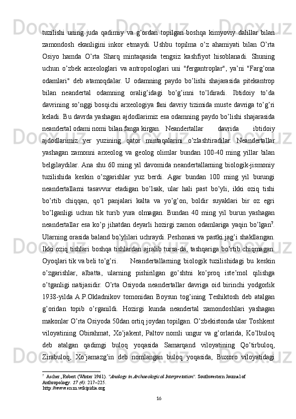 tuzilishi   uning   juda   qadimiy   va   g’ordan   topilgan   boshqa   kimyoviy   dalillar   bilan
zamondosh   ekanligini   inkor   etmaydi.   Ushbu   topilma   o’z   ahamiyati   bilan   O’rta
Osiyo   hamda   O’rta   Sharq   mintaqasida   tengsiz   kashfiyot   hisoblanadi.   Shuning
uchun   o’zbek   arxeologlari   va   antropologlari   uni   "fergantroplar",   ya’ni   "Farg’ona
odamlari"   deb   atamoqdalar.   U   odamning   paydo   bo’lishi   shajarasida   pitekantrop
bilan   neandertal   odamning   oralig’idagi   bo’g’inni   to’ldiradi.   Ibtidoiy   to’da
davrining so’nggi bosqichi  arxeologiya fani  davriy tizimida muste  davriga to’g’ri
keladi. Bu davrda yashagan ajdodlarimiz esa odamning paydo bo’lishi shajarasida
neandertal odami nomi bilan fanga kirgan. Neandertallar   davrida   ibtidoiy
ajdodlarimiz   yer   yuzining   qator   mintaqalarini   o’zlashtiradilar.   Neandertallar
yashagan   zamonni   arxeolog   va   geolog   olimlar   bundan   100-40   ming   yillar   bilan
belgilaydilar.  Ana  shu  60 ming  yil   davomida  neandertallarning  biologik-jismoniy
tuzilishida   keskin   o’zgarishlar   yuz   berdi.   Agar   bundan   100   ming   yil   burungi
neandertallarni   tasavvur   etadigan   bo’lsak,   ular   hali   past   bo’yli,   ikki   oziq   tishi
bo’rtib   chiqqan,   qo’l   panjalari   kalta   va   yo’g’on,   boldir   suyaklari   bir   oz   egri
bo’lganligi   uchun   tik   turib   yura   olmagan.   Bundan   40   ming   yil   burun   yashagan
neandertallar   esa   ko’p  jihatdan   deyarli   hozirgi   zamon   odamlariga  yaqin   bo’lgan 7
.
Ularning orasida baland bo’ylilari uchraydi. Peshonasi va pastki jag’i shakllangan.
Ikki oziq tishlari boshqa tishlardan ajralib tursa-da, tashqariga bo’rtib chiqmagan.
Oyoqlari tik va beli to’g’ri.  Neandertallarning   biologik   tuzilishidagi   bu   keskin
o’zgarishlar,   albatta,   ularning   pishirilgan   go’shtni   ko’proq   iste’mol   qilishga
o’tganligi   natijasidir.   O’rta   Osiyoda   neandertallar   davriga   oid   birinchi   yodgorlik
1938-yilda   A.P.Okladnikov   tomonidan   Boysun   tog’ining   Teshiktosh   deb   atalgan
g’oridan   topib   o’rganildi.   Hozirgi   kunda   neandertal   zamondoshlari   yashagan
makonlar O’rta Osiyoda 50dan ortiq joydan topilgan. O’zbekistonda ular Toshkent
viloyatining   Obirahmat,   Xo’jakent,   Paltov   nomli   ungur   va   g’orlarida,   Ko’lbuloq
deb   atalgan   qadimgi   buloq   yoqasida   Samarqand   viloyatining   Qo’tirbuloq,
Zirabuloq,   Xo’jamazg’in   deb   nomlangan   buloq   yoqasida,   Buxoro   viloyatidagi
7
   Ascher, Robert (Winter 1961).  "Analogy in Archaeological Interpretation".   Southwestern Journal of 
Anthropology .   17   (4):  217–225 .
  http://www.en.m.wikipidia.org
16 