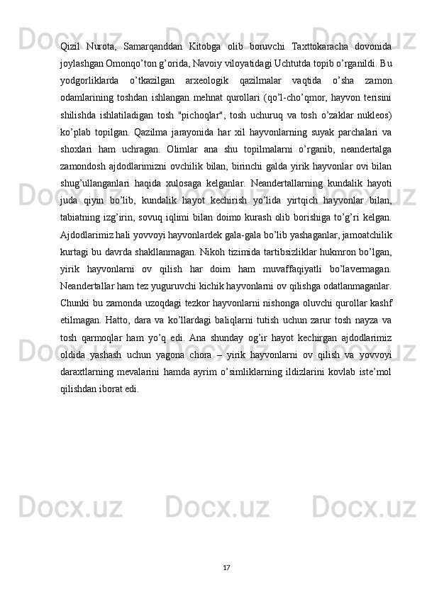 Qizil   Nurota,   Samarqanddan   Kitobga   olib   boruvchi   Taxttokaracha   dovonida
joylashgan Omonqo’ton g’orida, Navoiy viloyatidagi Uchtutda topib o’rganildi. Bu
yodgorliklarda   o’tkazilgan   arxeologik   qazilmalar   vaqtida   o’sha   zamon
odamlarining   toshdan   ishlangan   mehnat   qurollari   (qo’l-cho’qmor,   hayvon   terisini
shilishda   ishlatiladigan   tosh   "pichoqlar",   tosh   uchuruq   va   tosh   o’zaklar   nukleos)
ko’plab   topilgan.   Qazilma   jarayonida   har   xil   hayvonlarning   suyak   parchalari   va
shoxlari   ham   uchragan.   Olimlar   ana   shu   topilmalarni   o’rganib,   neandertalga
zamondosh ajdodlarimizni ovchilik bilan, birinchi  galda yirik hayvonlar ovi bilan
shug’ullanganlari   haqida   xulosaga   kelganlar.   Neandertallarning   kundalik   hayoti
juda   qiyin   bo’lib,   kundalik   hayot   kechirish   yo’lida   yirtqich   hayvonlar   bilan,
tabiatning izg’irin, sovuq iqlimi  bilan doimo kurash  olib borishiga to’g’ri  kelgan.
Ajdodlarimiz hali yovvoyi hayvonlardek gala-gala bo’lib yashaganlar, jamoatchilik
kurtagi bu davrda shakllanmagan. Nikoh tizimida tartibsizliklar hukmron bo’lgan,
yirik   hayvonlarni   ov   qilish   har   doim   ham   muvaffaqiyatli   bo’lavermagan.
Neandertallar ham tez yuguruvchi kichik hayvonlarni ov qilishga odatlanmaganlar.
Chunki bu zamonda uzoqdagi tezkor hayvonlarni nishonga oluvchi qurollar kashf
etilmagan.   Hatto,   dara   va   ko’llardagi   baliqlarni   tutish   uchun   zarur   tosh   nayza   va
tosh   qarmoqlar   ham   yo’q   edi.   Ana   shunday   og’ir   hayot   kechirgan   ajdodlarimiz
oldida   yashash   uchun   yagona   chora   –   yirik   hayvonlarni   ov   qilish   va   yovvoyi
daraxtlarning   mevalarini   hamda   ayrim   o’simliklarning   ildizlarini   kovlab   iste’mol
qilishdan iborat edi. 
17 