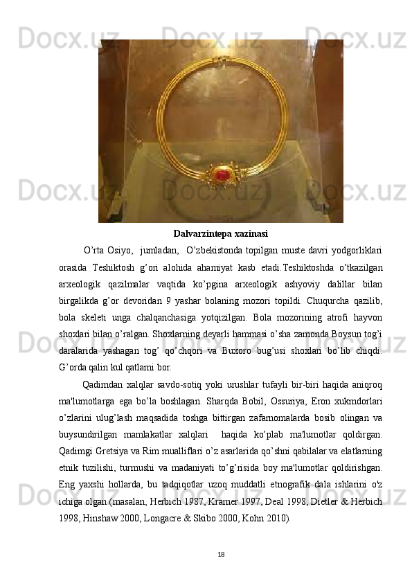 Dalvarzintepa xazinasi
O’rta   Osiyo,     jumladan,     O’zbekistonda   topilgan   muste   davri   yodgorliklari
orasida   Teshiktosh   g’ori   alohida   ahamiyat   kasb   etadi.Teshiktoshda   o’tkazilgan
arxeologik   qazilmalar   vaqtida   ko’pgina   arxeologik   ashyoviy   dalillar   bilan
birgalikda   g’or   devoridan   9   yashar   bolaning   mozori   topildi.   Chuqurcha   qazilib,
bola   skeleti   unga   chalqanchasiga   yotqizilgan.   Bola   mozorining   atrofi   hayvon
shoxlari bilan o’ralgan. Shoxlarning deyarli hammasi o’sha zamonda Boysun tog’i
daralarida   yashagan   tog’   qo’chqori   va   Buxoro   bug’usi   shoxlari   bo’lib   chiqdi.
G’orda qalin kul qatlami bor.
            Qadimdan   xalqlar   savdo-sotiq   yoki   urushlar   tufayli   bir-biri   haqida   aniqroq
ma'lumotlarga   ega   bo’la   boshlagan.   Sharqda   Bobil,   Ossuriya,   Eron   xukmdorlari
o’zlarini   ulug’lash   maqsadida   toshga   bittirgan   zafarnomalarda   bosib   olingan   va
buysundirilgan   mamlakatlar   xalqlari     haqida   ko’plab   ma'lumotlar   qoldirgan.
Qadimgi Gretsiya va Rim mualliflari o’z asarlarida qo’shni qabilalar va elatlarning
etnik   tuzilishi,   turmushi   va   madaniyati   to’g’risida   boy   ma'lumotlar   qoldirishgan.
Eng   yaxshi   hollarda,   bu   tadqiqotlar   uzoq   muddatli   etnografik   dala   ishlarini   o'z
ichiga olgan (masalan, Herbich 1987, Kramer 1997, Deal 1998, Dietler & Herbich
1998, Hinshaw 2000, Longacre & Skibo 2000, Kohn 2010).
18 