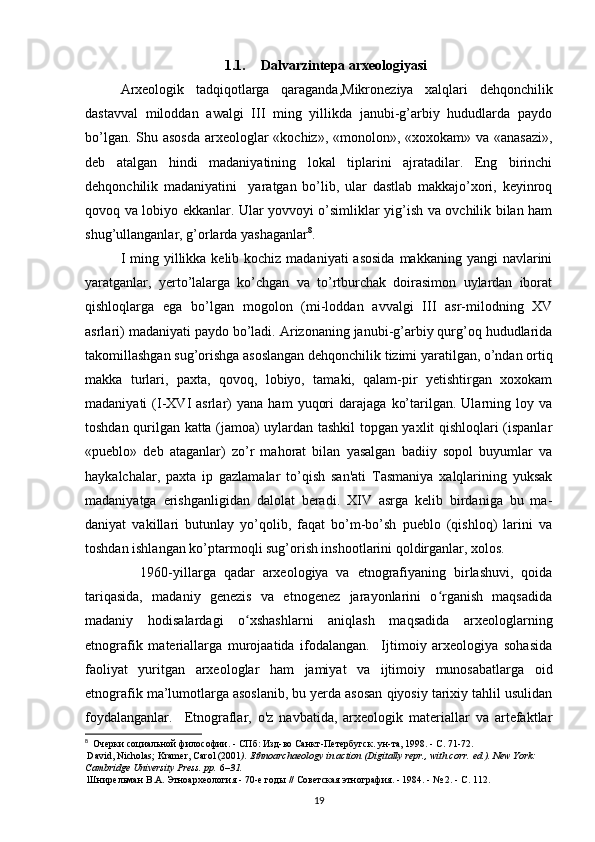 1.1. Dalvarzintepa arxeologiyasi
Arxeologik   tadqiqotlarga   qaraganda,Mikroneziya   xalqlari   dehqonchilik
dastavval   miloddan   awalgi   III   ming   yillikda   janubi-g’arbiy   hududlarda   paydo
bo’lgan. Shu asosda  arxeologlar  «kochiz», «monolon», «xoxokam» va «anasazi»,
deb   atalgan   hindi   madaniyatining   lokal   tiplarini   ajratadilar.   Eng   birinchi
dehqonchilik   madaniyatini     yaratgan   bo’lib,   ular   dastlab   makkajo’xori,   keyinroq
qovoq va lobiyo ekkanlar. Ular yovvoyi o’simliklar yig’ish va ovchilik bilan ham
shug’ullanganlar, g’orlarda yashaganlar 8
.
I ming yillikka kelib kochiz madaniyati  asosida  makkaning yangi  navlarini
yaratganlar,   yerto’lalarga   ko’chgan   va   to’rtburchak   doirasimon   uylardan   iborat
qishloqlarga   ega   bo’lgan   mogolon   (mi-loddan   avvalgi   III   asr-milodning   XV
asrlari) madaniyati paydo bo’ladi. Arizonaning janubi-g’arbiy qurg’oq hududlarida
takomillashgan sug’orishga asoslangan dehqonchilik tizimi yaratilgan, o’ndan ortiq
makka   turlari,   paxta,   qovoq,   lobiyo,   tamaki,   qalam-pir   yetishtirgan   xoxokam
madaniyati   (I-XVI   asrlar)   yana   ham   yuqori   darajaga   ko’tarilgan.  Ularning  loy   va
toshdan qurilgan katta (jamoa) uylardan tashkil topgan yaxlit qishloqlari (ispanlar
«pueblo»   deb   ataganlar)   zo’r   mahorat   bilan   yasalgan   badiiy   sopol   buyumlar   va
haykalchalar,   paxta   ip   gazlamalar   to’qish   san'ati   Tasmaniya   xalqlarining   yuksak
madaniyatga   erishganligidan   dalolat   beradi.   XIV   asrga   kelib   birdaniga   bu   ma-
daniyat   vakillari   butunlay   yo’qolib,   faqat   bo’m-bo’sh   pueblo   (qishloq)   larini   va
toshdan ishlangan ko’ptarmoqli sug’orish inshootlarini qoldirganlar, xolos.
              1960-yillarga   qadar   arxeologiya   va   etnografiyaning   birlashuvi,   qoida
tariqasida,   madaniy   genezis   va   etnogenez   jarayonlarini   o rganish   maqsadidaʻ
madaniy   hodisalardagi   o xshashlarni   aniqlash   maqsadida   arxeologlarning	
ʻ
etnografik   materiallarga   murojaatida   ifodalangan.     Ijtimoiy   arxeologiya   sohasida
faoliyat   yuritgan   arxeologlar   ham   jamiyat   va   ijtimoiy   munosabatlarga   oid
etnografik ma’lumotlarga asoslanib, bu yerda asosan qiyosiy tarixiy tahlil usulidan
foydalanganlar.     Etnograflar,   o'z   navbatida,   arxeologik   materiallar   va   artefaktlar
8
   Очерки   социальной   философии . -  СПб :  Изд - во   Санкт - Петербугск .  ун - та , 1998. -  С . 71-72.
  David, Nicholas; Kramer, Carol (2001 ).   Ethnoarchaeology in action   (Digitally repr., with corr.   ed.). New York: 
Cambridge University Press. pp.   6 –31.  
  Шнирельман   В . А .  Этноархеология  - 70- е   годы  //  Советская   этнография . - 1984. - № 2. -  С . 112.
19 