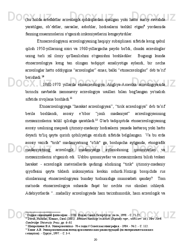 (bu   holda   artefaktlar   arxeologik   qoldiqlardan   qurilgan   yoki   hatto   sun'iy   ravishda
yaratilgan,   ob’ektlar,   narsalar,   asboblar,   hodisalarni   tashkil   etgan 9
  yordamida
fanning muammolarini o'rganish imkoniyatlarini kengaytirdilar. 
                 Etnoarxeologiyani arxeologiyaning haqiqiy subsiplinasi sifatida keng qabul
qilish   1950-yillarning   oxiri   va   1960-yillargacha   paydo   bo'ldi,   chunki   arxeologlar
uning   turli   xil   ilmiy   qo'llanilishini   o'rganishni   boshladilar.     Bugungi   kunda
etnoarxeologiya   keng   tan   olingan   tadqiqot   amaliyotiga   aylandi,   bir   necha
arxeologlar hatto oddiygina “arxeologlar” emas, balki “etnoarxeologlar” deb ta rifʼ
berishadi. 10
 
                1960-1970   yillarda   etnoarxeologiya   Angliya-Amerika   arxeologiyasida
birinchi   navbatda   zamonaviy   arxeologiya   usullari   bilan   bog'langan   yo'nalish
sifatida rivojlana boshladi. 11
  
                  Etnoarxeologiyaga   “harakat   arxeologiyasi”,   “tirik   arxeologiya”   deb   ta rif
ʼ
berila   boshlandi,   asosiy   e tibor   “jonli   madaniyat”   arxeologiyasining	
ʼ
mexanizmlarini   tahlil   qilishga   qaratiladi. 12
  G'arb   tadqiqotida   etnoarxeologiyaning
asosiy usulining maqsadi ijtimoiy-madaniy hodisalarni yanada kattaroq yoki hatto
deyarli   to'liq   qayta   qurish   qobiliyatiga   erishish   sifatida   belgilangan.     Va   bu   erda
asosiy   vazifa   "tirik"   madaniyatning   "o'lik"   ga,   boshqacha   aytganda,   etnografik
madaniyatning   arxeologik   madaniyatga   aylanishining   qonuniyatlari   va
mexanizmlarini o'rganish edi.  Ushbu qonuniyatlar va mexanizmlarni bilish teskari
harakat   -   arxeologik   materiallarda   qadimgi   aholining   "tirik"   ijtimoiy-madaniy
qiyofasini   qayta   tiklash   imkoniyatini   keskin   oshirdi.Hozirgi   bosqichda   rus
olimlarining   etnoarxeologiyani   bunday   tushunishga   munosabati   qanday?     Tom
ma'noda   etnoarxeologiya   sohasida   faqat   bir   nechta   rus   olimlari   ishlaydi.
Adabiyotlarda   “...mahalliy   arxeologiyada   ham   tarixshunoslik,   ham   arxeologik   va
9
  Очерки социальной философии. - СПб: Изд-во Санкт-Петербугск. ун-та, 1998. - С. 71-72.
10
  David, Nicholas; Kramer, Carol (2001 ).   Ethnoarchaeology in action   (Digitally repr., with corr.   ed.). New York: 
Cambridge University Press. pp.   6 –31.  
11
  Шнирельман   В . А .  Этноархеология  - 70- е   годы  //  Советская   этнография . - 1984. - № 2. -  С . 112.
12
  Кениг А.В. Этноархеология как метод археологических реконструкций (по материалам тазовских 
селькупов). - Сургут, 1997. - С. 3-4.
20 