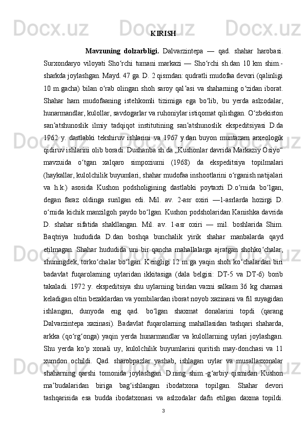 KIRISH 
            Mavzuning   dolzarbligi.   Dalvarzintepa   —   qad.   shahar   harobasi.
Surxondaryo   viloyati   Sho rchi   tumani   markazi   —   Sho rchi   sh.dan   10   km   shim.-ʻ ʻ
sharkda joylashgan. Mayd. 47 ga. D. 2 qismdan: qudratli mudofaa devori (qalinligi
10  m.gacha)   bilan  o rab   olingan   shoh   saroy  qal asi   va   shaharning   o zidan   iborat.	
ʻ ʼ ʻ
Shahar   ham   mudofaaning   istehkomli   tizimiga   ega   bo lib,   bu   yerda   aslzodalar,	
ʻ
hunarmandlar, kulollar, savdogarlar va ruhoniylar istiqomat qilishgan. O zbekiston	
ʻ
san atshunoslik   ilmiy   tadqiqot   institutining   san atshunoslik   ekspeditsiyasi   D.da	
ʼ ʼ
1962   y.   dastlabki   tekshiruv   ishlarini   va   1967   y.dan   buyon   muntazam   arxeologik
qidiruv ishlarini olib boradi. Dushanba sh.da „Kushonlar davrida Markaziy Osiyo“
mavzuida   o tgan   xalqaro   simpoziumi   (1968)   da   ekspeditsiya   topilmalari	
ʻ
(haykallar, kulolchilik buyumlari, shahar mudofaa inshootlarini o rganish natijalari	
ʻ
va   h.k.)   asosida   Kushon   podsholigining   dastlabki   poytaxti   D.o rnida   bo lgan,	
ʻ ʻ
degan   faraz   oldinga   surilgan   edi.   Mil.   av.   2-asr   oxiri   —1-asrlarda   hozirgi   D.
o rnida kichik manzilgoh paydo bo lgan. Kushon podsholaridan Kanishka davrida	
ʻ ʻ
D.   shahar   sifatida   shakllangan.   Mil.   av.   1-asr   oxiri   —   mil.   boshlarida   Shim.
Baqtriya   hududida   D.dan   boshqa   bunchalik   yirik   shahar   manbalarda   qayd
etilmagan.   Shahar   hududida   uni   bir   qancha   mahallalarga   ajratgan   shohko chalar,	
ʻ
shuningdek, torko chalar  bo lgan. Kengligi  12 m.ga yaqin shoh  ko chalardan  biri	
ʻ ʻ ʻ
badavlat   fuqarolarning   uylaridan   ikkitasiga   (dala   belgisi:   DT-5   va   DT-6)   borib
takaladi.   1972  y.   ekspeditsiya   shu   uylarning  biridan  vazni   salkam   36   kg  chamasi
keladigan oltin bezaklardan va yombilardan iborat noyob xazinani va fil suyagidan
ishlangan,   dunyoda   eng   qad.   bo lgan   shaxmat   donalarini   topdi   (qarang	
ʻ
Dalvarzintepa   xazinasi).   Badavlat   fuqarolarning   mahallasidan   tashqari   shaharda,
arkka   (qo rg onga)   yaqin   yerda   hunarmandlar   va   kulollarning   uylari   joylashgan.	
ʻ ʻ
Shu   yerda   ko p   xonali   uy,   kulolchilik   buyumlarini   quritish   may-donchasi   va   11	
ʻ
xumdon   ochildi.   Qad.   sharobpazlar   yashab,   ishlagan   uylar   va   musallasxonalar
shaharning   qarshi   tomonida   joylashgan.   D.ning   shim.-g arbiy   qismidan   Kushon	
ʻ
ma budalaridan   biriga   bag ishlangan   ibodatxona   topilgan.   Shahar   devori	
ʼ ʻ
tashqarisida   esa   budda   ibodatxonasi   va   aslzodalar   dafn   etilgan   daxma   topildi.
3 