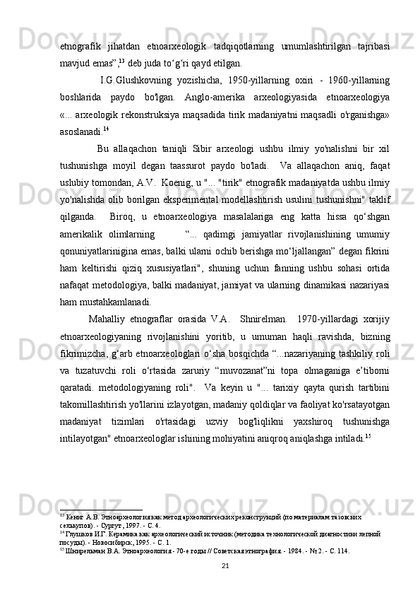 etnografik   jihatdan   etnoarxeologik   tadqiqotlarning   umumlashtirilgan   tajribasi
mavjud emas”, 13
 deb juda to g ri qayd etilgan. ʻ ʻ
              I.G.Glushkovning   yozishicha,   1950-yillarning   oxiri   -   1960-yillarning
boshlarida   paydo   bo'lgan.   Anglo-amerika   arxeologiyasida   etnoarxeologiya
«... arxeologik rekonstruksiya maqsadida  tirik madaniyatni maqsadli  o'rganishga»
asoslanadi. 14
              Bu   allaqachon   taniqli   Sibir   arxeologi   ushbu   ilmiy   yo'nalishni   bir   xil
tushunishga   moyil   degan   taassurot   paydo   bo'ladi.     Va   allaqachon   aniq,   faqat
uslubiy tomondan, A.V.  Koenig, u "... "tirik" etnografik madaniyatda ushbu ilmiy
yo'nalishda olib borilgan eksperimental modellashtirish usulini  tushunishni" taklif
qilganda.     Biroq,   u   etnoarxeologiya   masalalariga   eng   katta   hissa   qo‘shgan
amerikalik   olimlarning           “...   qadimgi   jamiyatlar   rivojlanishining   umumiy
qonuniyatlarinigina emas, balki ularni ochib berishga mo‘ljallangan” degan fikrini
ham   keltirishi   qiziq   xususiyatlari",   shuning   uchun   fanning   ushbu   sohasi   ortida
nafaqat metodologiya, balki madaniyat, jamiyat va ularning dinamikasi nazariyasi
ham mustahkamlanadi. 
            Mahalliy   etnograflar   orasida   V.A.     Shnirelman.     1970-yillardagi   xorijiy
etnoarxeologiyaning   rivojlanishini   yoritib,   u   umuman   haqli   ravishda,   bizning
fikrimizcha,  g‘arb etnoarxeologlari  o‘sha  bosqichda  “...nazariyaning  tashkiliy  roli
va   tuzatuvchi   roli   o‘rtasida   zaruriy   “muvozanat”ni   topa   olmaganiga   e’tiborni
qaratadi.   metodologiyaning   roli".     Va   keyin   u   "...   tarixiy   qayta   qurish   tartibini
takomillashtirish yo'llarini izlayotgan, madaniy qoldiqlar va faoliyat ko'rsatayotgan
madaniyat   tizimlari   o'rtasidagi   uzviy   bog'liqlikni   yaxshiroq   tushunishga
intilayotgan" etnoarxeologlar ishining mohiyatini aniqroq aniqlashga intiladi. 15
 
13
 Кениг А.В. Этноархеология как метод археологических реконструкций (по материалам тазовских 
селькупов). - Сургут, 1997. - С. 4.  
14
  Глушков И.Г. Керамика как археологический источник (методика технологической диагностики лепной 
посуды). - Новосибирск, 1995. - С. 1.
15
  Шнирельман В.А. Этноархеология - 70-е годы // Советская этнография. - 1984. - № 2. - С. 114.
21 