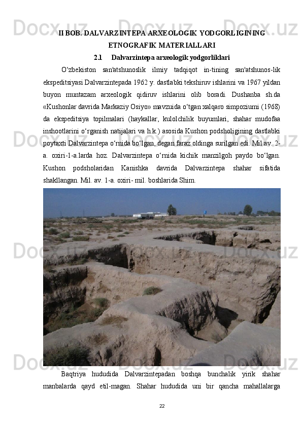 II BOB.  DALVARZINTEPA ARXEOLOGIK YODGORLIGINING
ETNOGRAFIK MATERIALLARI
2.1      Dalvarzintepa arxeologik yodgorliklari
O‘zbekiston   san'atshunoslik   ilmiy   tadqiqot   in-tining   san'atshunos-lik
ekspeditsiyasi Dalvarzintepada 1962 y. dastlabki tekshiruv ishlarini va 1967 yildan
buyon   muntazam   arxeologik   qidiruv   ishlarini   olib   boradi.   Dushanba   sh.da
«Kushonlar davrida Markaziy Osiyo» mavzuida o‘tgan xalqaro simpoziumi (1968)
da   ekspeditsiya   topilmalari   (haykallar,   kulolchilik   buyumlari,   shahar   mudofaa
inshootlarini o‘rganish natijalari va h.k.) asosida Kushon podsholigining dastlabki
poytaxti Dalvarzintepa o‘rnida bo‘lgan, degan faraz oldinga surilgan edi. Mil.av. 2-
a.   oxiri-1-a.larda   hoz.   Dalvarzintepa   o‘rnida   kichik   manzilgoh   paydo   bo‘lgan.
Kushon   podsholaridan   Kanishka   davrida   Dalvarzintepa   shahar   sifatida
shakllangan. Mil. av. 1-a. oxiri- mil. boshlarida Shim.
Baqtriya   hududida   Dalvarzintepadan   boshqa   bunchalik   yirik   shahar
manbalarda   qayd   etil-magan.   Shahar   hududida   uni   bir   qancha   mahallalarga
22 