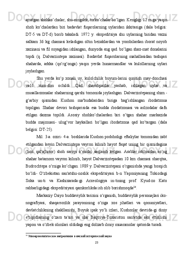 ajratgan shohko‘chalar, shu-ningdek, torko‘chalar bo‘lgan. Kengligi 12 m.ga yaqin
shoh   ko‘chalardan   biri   badavlat   fuqarolarning   uylaridan   ikkitasiga   (dala   belgisi:
DT-5   va   DT-6)   borib   takaladi.   1972   y.   ekspeditsiya   shu   uylarning   biridan   vazni
salkam   36   kg   chamasi   keladigan   oltin   bezaklardan   va   yombilardan   iborat   noyob
xazinani va fil suyagidan ishlangan, dunyoda eng qad. bo‘lgan shax-mat donalarini
topdi   (q.   Dalvarzintepa   xazinasi).   Badavlat   fuqarolarning   mahallasidan   tashqari
shaharda,   arkka   (qo‘rg‘onga)   yaqin   yerda   hunarmandlar   va   kulollarning   uylari
joylashgan.
Shu   yerda   ko‘p   xonali   uy,   kulolchilik   buyum-larini   quritish   may-donchasi
va11   xum-don   ochildi.   Qad.   sharobpazlar   yashab,   ishlagan   uylar   va
musallasxonalar shaharning qarshi tomonida joylashgan. Dalvarzintepaning shim.-
g‘arbiy   qismidan   Kushon   ma'budalaridan   biriga   bag‘ishlangan   ibodatxona
topilgan.   Shahar   devori   tashqarisida   esa   budda   ibodatxonasi   va   aslzodalar   dafn
etilgan   daxma   topildi.   Asosiy   shohko‘chalardan   biri   o‘tgan   shahar   markazida
budda   majmuasi-   ulug‘vor   haykallari   bo‘lgan   ibodatxona   qad   ko‘targan   (dala
belgisi: DT-25).
Mil. 3-a. oxiri- 4-a. boshlarida Kushon podsholigi eftaliylar tomonidan zabt
etilgandan   keyin   Dalvarzintepa   vayron   kilinib   hayot   faqat   uning   bir   qismidagina
(hoz.   qal'a(hisor)   shoh   saroyi   o‘rnida)   saqlanib   kelgan.   Arablar   istilosidan   so‘ng
shahar  batamom  vayron kilinib, hayot Dalvarzintepadan 10 km  chamasi  sharqtsa,
Budrochtepa o‘rniga ko‘chgan. 1989 y. Dalvarzintepani o‘rganishda yangi bosqich
bo‘ldi-   O‘zbekistan   san'atshu-noslik   ekspeditsiyasi   b-n   Yaponiyaning   Tokiodagi
Soka   un-ti   va   Kashixarada-gi   Arxeologiya   in-tining   prof.   Kyud-zo   Kato
rahbarligidagi ekspeditsiyasi qamkorlikda ish olib borishmoqda 16
.
Markaziy Osiyo buddaviylik tarixini o‘rganish, buddaviylik personajlari iko-
nografiyasi,   shaqarsozlik   jarayonining   o‘ziga   xos   jihatlari   va   qonuniyatlari,
davlatchilikning   shakllanishi,   Buyuk   ipak   yo‘li   izlari,   Kushonlar   davrida-gi   diniy
e'tiqodlarning   o‘zaro   ta'siri   va   ular   Baqtriya-Toxariston   san'atida   aks   ettirilishi
yapon va o‘zbek olimlari oldidagi eng dolzarb ilmiy muammolar qatorida turadi.
16
  Этноархеологическое направление в омской исторической науке
23 