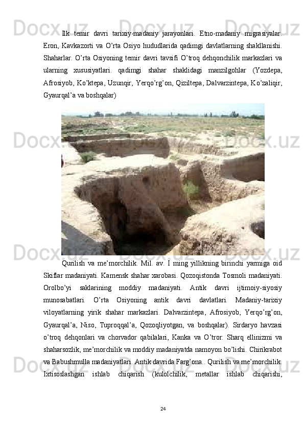 Ilk   temir   davri   tarixiy-madaniy   jarayonlari.   Etno-madaniy   migrasiyalar.
Eron,   Kavkazorti   va   O’rta   Osiyo   hududlarida   qadimgi   davlatlarning   shakllanishi.
Shaharlar.   O’rta   Osiyoning   temir   davri   tavsifi   O’troq   dehqonchilik   markazlari   va
ularning   xususiyatlari.   qadimgi   shahar   shaklidagi   manzilgohlar   (Yozdepa,
Afrosiyob,   Ko’ktepa,   Uzunqir,   Yerqo’rg’on,   Qiziltepa,   Dalvarzintepa,   Ko’zaliqir,
Gyaurqal’a va boshqalar) 
Qurilish   va   me’morchilik.   Mil.   av.   I   ming   yillikning   birinchi   yarmiga   oid
Skiflar madaniyati. Kamensk shahar  xarobasi. Qozoqistonda Tosmoli madaniyati.
Orolbo’yi   saklarining   moddiy   madaniyati.   Antik   davri   ijtimoiy-siyosiy
munosabatlari.   O’rta   Osiyoning   antik   davri   davlatlari.   Madaniy-tarixiy
viloyatlarning   yirik   shahar   markazlari.   Dalvarzintepa,   Afrosiyob,   Yerqo’rg’on,
Gyaurqal’a,   Niso,   Tuproqqal’a,   Qozoqliyotgan,   va   boshqalar).   Sirdaryo   havzasi
o’troq   dehqonlari   va   chorvador   qabilalari,   Kanka   va   O’tror.   Sharq   ellinizmi   va
shaharsozlik, me’morchilik va moddiy madaniyatda namoyon bo’lishi. Chirikrabot
va Babushmulla madaniyatlari. Antik davrida Farg’ona.. Qurilish va me’morchilik.
Ixtisoslashgan   ishlab   chiqarish   (kulolchilik,   metallar   ishlab   chiqarishi,
24 