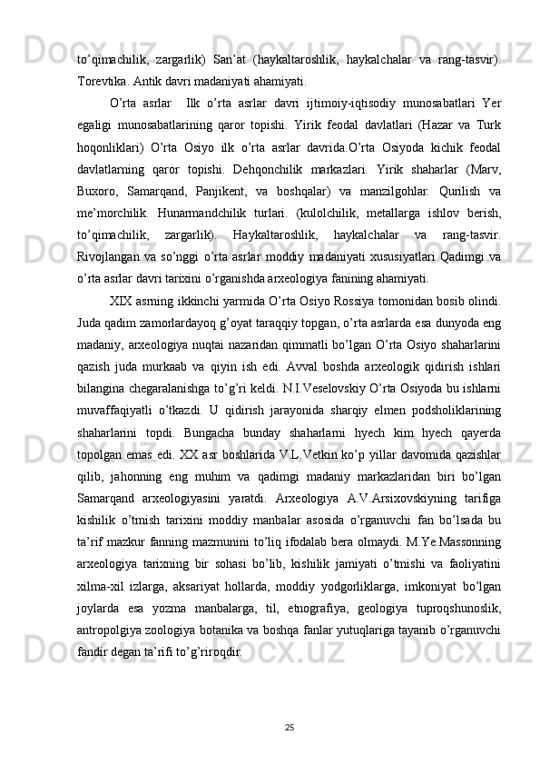 to’qimachilik,   zargarlik)   San’at   (haykaltaroshlik,   haykalchalar   va   rang-tasvir).
Torevtika. Antik davri madaniyati ahamiyati. 
O’rta   asrlar     Ilk   o’rta   asrlar   davri   ijtimoiy-iqtisodiy   munosabatlari   Yer
egaligi   munosabatlarining   qaror   topishi.   Yirik   feodal   davlatlari   (Hazar   va   Turk
hoqonliklari)   O’rta   Osiyo   ilk   o’rta   asrlar   davrida.O’rta   Osiyoda   kichik   feodal
davlatlarning   qaror   topishi.   Dehqonchilik   markazlari.   Yirik   shaharlar   (Marv,
Buxoro,   Samarqand,   Panjikent,   va   boshqalar)   va   manzilgohlar.   Qurilish   va
me’morchilik.   Hunarmandchilik   turlari.   (kulolchilik,   metallarga   ishlov   berish,
to’qimachilik,   zargarlik).   Haykaltaroshlik,   haykalchalar   va   rang-tasvir.
Rivojlangan   va   so’nggi   o’rta   asrlar   moddiy   madaniyati   xususiyatlari   Qadimgi   va
o’rta asrlar davri tarixini o’rganishda arxeologiya fanining ahamiyati.
XIX asrning ikkinchi yarmida O’rta Osiyo Rossiya tomonidan bosib olindi.
Juda qadim zamorlardayoq g’oyat taraqqiy topgan, o’rta asrlarda esa dunyoda eng
madaniy, arxeologiya nuqtai nazaridan qimmatli bo’lgan O’rta Osiyo shaharlarini
qazish   juda   murkaab   va   qiyin   ish   edi.   Avval   boshda   arxeologik   qidirish   ishlari
bilangina chegaralanishga to’g’ri keldi. N.I.Veselovskiy O’rta Osiyoda bu ishlarni
muvaffaqiyatli   o’tkazdi.   U   qidirish   jarayonida   sharqiy   elmen   podsholiklarining
shaharlarini   topdi.   Bungacha   bunday   shaharlarni   hyech   kim   hyech   qayerda
topolgan emas   edi. XX  asr   boshlarida V.L.Vetkin ko’p  yillar   davomida qazishlar
qilib,   jahonning   eng   muhim   va   qadimgi   madaniy   markazlaridan   biri   bo’lgan
Samarqand   arxeologiyasini   yaratdi.   Arxeologiya   A.V.Arsixovskiyning   tarifiga
kishilik   o’tmish   tarixini   moddiy   manbalar   asosida   o’rganuvchi   fan   bo’lsada   bu
ta’rif mazkur fanning mazmunini to’liq ifodalab bera olmaydi. M.Ye.Massonning
arxeologiya   tarixning   bir   sohasi   bo’lib,   kishilik   jamiyati   o’tmishi   va   faoliyatini
xilma-xil   izlarga,   aksariyat   hollarda,   moddiy   yodgorliklarga,   imkoniyat   bo’lgan
joylarda   esa   yozma   manbalarga,   til,   etnografiya,   geologiya   tuproqshunoslik,
antropolgiya zoologiya botanika va boshqa fanlar yutuqlariga tayanib o’rganuvchi
fandir degan ta’rifi to’g’riroqdir.  
25 