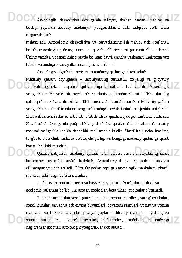 Arxeologik   ekspedisiya   deyilganda   viloyat,   shahar,   tuman,   qishloq   va
boshqa   joylarda   moddiy   madaniyat   yodgorliklarini   dala   tadqiqot   yo’li   bilan
o’rganish usuli 
tushuniladi.   Arxeologik   ekspedisiya   va   otryadlarning   ish   uslubi   uch   pog’onali
bo’lib,   arxeologik   qidiruv,   sinov   va   qazish   ishlarini   amalga   oshirishdan   iborat.
Uning vazifasi yodgorlikning paydo bo’lgan davri, qancha yashagani inqirozga yuz
tutishi va boshqa xususiyatlarini aniqlashdan iborat.  
Arxeolog yodgorlikni qazir ekan madaniy qatlamga duch keladi.
Madaniy   qatlam   deyilganda   –   insoniyatning   turmushi,   xo’jaligi   va   g’oyaviy
faoliyatining   izlari   saqlanib   qolgan   tuproq   qatlami   tushuniladi.   Arxeologik
yodgorliklar   bir   yoki   bir   necha   o’n   madaniy   qatlamdan   iborat   bo’lib,   ularning
qalinligi bir necha santimetrdan 30-35 metrgacha borishi mumkin. Madaniy qatlam
yodgorlikada   shurf   tashlash   keng   ko’lamdagi   qazish   ishlari   natijasida   aniqlandi.
Shur aslida nemischa so’z bo’lib, o’zbek tilida qazilmoq degan ma’noni bildiradi.
Shurf   solish   deyilganda   yodgorlikdagi   dastbalki   qazish   ishlari   tushunilib,   asosiy
maqsad   yodgorlik   haqida   dastlabki   ma’lumot   olishdir.   Shurf   ko’pincha   kvadrat,
to’g’ri to’rtburchak shaklida bo’lib, chuqurligi va kengligi madaniy qatlamga qarab
har xil bo’lishi mumkin. 
Qazish   natijasida   madaniy   qatlam   to’la   ochilib   inson   faoliyatining   izlari
bo’lmagan   joygacha   kovlab   tushiladi.   Arxeologiyada   u   ―materik   –   bezovta‖
qilinmagan yer deb ataladi. O’rta Osiyodan topilgan arxeologik manbalarni shartli
ravishda ikki turga bo’lish mumkin.  
1. Tabiiy manbalar – inson va hayvon suyaklari, o’simliklar qoldig’i va 
geologik qatlamlar bo’lib, uni asosan zoologlar, botaniklar, geologlar o’rganadi.  
2. Inson tomonidan yaratilgan manbalar – mehnat qurollari, yarog’ aslahalar,
sopol idishlar, san’at va zeb-ziynat buyumlari, qoyatosh rasmlari, yozuv va yozma
manbalar   va   hokazo.   Odamlar   yasagan   joylar   –   ibtidoiy   makonlar.   Qishloq   va
shahar   xarobalari,   qoyatosh   rasmlari,   istehkomlar,   ibodatxonalar,   qadimgi
sug’orish inshootlari arxeologik yodgorliklar deb ataladi.
26 