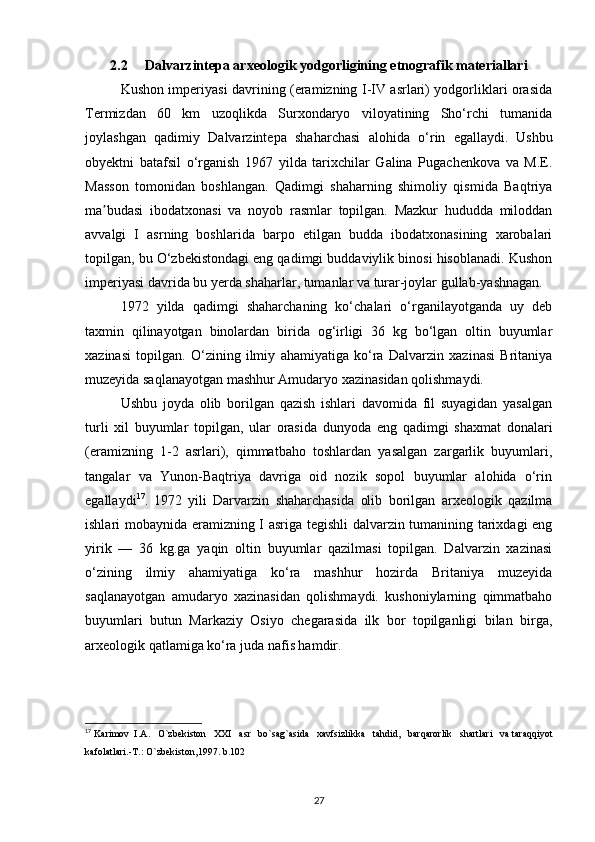 2.2      Dalvarzintepa arxeologik yodgorligining etnografik materiallari
Kushon imperiyasi davrining (eramizning I-IV asrlari) yodgorliklari orasida
Termizdan   60   km   uzoqlikda   Surxondaryo   viloyatining   Sho‘rchi   tumanida
joylashgan   qadimiy   Dalvarzintepa   shaharchasi   alohida   o‘rin   egallaydi.   Ushbu
obyektni   batafsil   o‘rganish   1967   yilda   tarixchilar   Galina   Pugachenkova   va   M.E.
Masson   tomonidan   boshlangan.   Qadimgi   shaharning   shimoliy   qismida   Baqtriya
ma budasi   ibodatxonasi   va   noyob   rasmlar   topilgan.   Mazkur   hududda   miloddanʼ
avvalgi   I   asrning   boshlarida   barpo   etilgan   budda   ibodatxonasining   xarobalari
topilgan, bu O‘zbekistondagi eng qadimgi buddaviylik binosi hisoblanadi. Kushon
imperiyasi davrida bu yerda shaharlar, tumanlar va turar-joylar gullab-yashnagan.
1972   yilda   qadimgi   shaharchaning   ko‘chalari   o‘rganilayotganda   uy   deb
taxmin   qilinayotgan   binolardan   birida   og‘irligi   36   kg   bo‘lgan   oltin   buyumlar
xazinasi   topilgan.   O‘zining   ilmiy   ahamiyatiga   ko‘ra   Dalvarzin   xazinasi   Britaniya
muzeyida saqlanayotgan mashhur Amudaryo xazinasidan qolishmaydi.
Ushbu   joyda   olib   borilgan   qazish   ishlari   davomida   fil   suyagidan   yasalgan
turli   xil   buyumlar   topilgan,   ular   orasida   dunyoda   eng   qadimgi   shaxmat   donalari
(eramizning   1-2   asrlari),   qimmatbaho   toshlardan   yasalgan   zargarlik   buyumlari,
tangalar   va   Yunon-Baqtriya   davriga   oid   nozik   sopol   buyumlar   alohida   o‘rin
egallaydi 17
.   1972   yili   Darvarzin   shaharchasida   olib   borilgan   arxeologik   qazilma
ishlari mobaynida eramizning I asriga tegishli dalvarzin tumanining tarixdagi eng
yirik   —   36   kg.ga   yaqin   oltin   buyumlar   qazilmasi   topilgan.   Dalvarzin   xazinasi
o‘zining   ilmiy   ahamiyatiga   ko‘ra   mashhur   hozirda   Britaniya   muzeyida
saqlanayotgan   amudaryo   xazinasidan   qolishmaydi.   kushoniylarning   qimmatbaho
buyumlari   butun   Markaziy   Osiyo   chegarasida   ilk   bor   topilganligi   bilan   birga,
arxeologik qatlamiga ko‘ra juda nafis hamdir.
17
  Karimov    I . A .    O ` zbekiston     XXI     asr     bo ` sag ` asida     xavfsizlikka     tahdid ,    barqarorlik     shartlari     va   taraqqiyot
kafolatlari .- T .:  O ` zbekiston ,1997.  b .102
27 