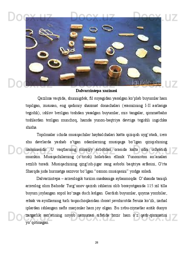 Dalvarzintepa xazinasi
 Qazilma vaqtida, shunnigdek, fil suyagidan yasalgan ko‘plab buyumlar ham
topilgan,   xususan,   eng   qadimiy   shaxmat   donachalari   (eramizning   I-II   asrlariga
tegishli),   ishlov   berilgan   toshdan   yasalgan   buyumlar,   mis   tangalar,   qimmatbaho
toshlardan   terilgan   munchoq,   hamda   yunon-baqtriya   davriga   tegishli   ingichka
shisha.
Topilmalar   ichida   musiqachilar   haykalchalari   katta   qiziqish   uyg‘otadi,  zero
shu   davrlarda   yashab   o‘tgan   odamlarning   musiqaga   bo‘lgan   qiziqishining
namunasidir.   U   vaqtlarning   musiqiy   asboblari   orasida   kalta   udni   uchratish
mumkin.   Musiqachilarning   (o‘tirish)   holatidan   ellinik   Yunoniston   an’analari
sezilib   turadi.   Musiqachining   qizg‘ish-jigar   rang   asbobi   baqtriya   arfasini,   O‘rta
Sharqda juda hurmatga sazovor bo‘lgan “osmon musiqasini” yodga soladi.
Dalvarzintepa – arxeologik turizm maskaniga aylanmoqda: O‘shanda taniqli
arxeolog olim Bahodir Turg‘unov qazish ishlarini olib borayotganida 115 xil tilla
buyum joylangan sopol ko‘zaga duch kelgan. Gardish buyumlar, quyma yombilar,
erkak va ayollarning turli taqinchoqlaridan iborat javohirotda feruza ko‘zli, zarhal
iplardan   ishlangan   nafis   marjonlar   ham   joy   olgan.  Bu   zebu-ziynatlar   antik   dunyo
zargarlik   san’atining   noyob   namunasi   sifatida   hozir   ham   o‘z   qadr-qimmatini
yo‘qotmagan.
28 