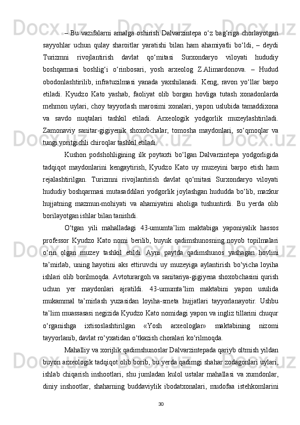 –   Bu   vazifalarni   amalga   oshirish   Dalvarzintepa   o‘z   bag‘riga   chorlayotgan
sayyohlar   uchun   qulay   sharoitlar   yaratishi   bilan   ham   ahamiyatli   bo‘ldi,   –   deydi
Turizmni   rivojlantirish   davlat   qo‘mitasi   Surxondaryo   viloyati   hududiy
boshqarmasi   boshlig‘i   o‘rinbosari,   yosh   arxeolog   Z.Alimardonova.   –   Hudud
obodonlashtirilib,   infratuzilmasi   yanada   yaxshilanadi.   Keng,   ravon   yo‘llar   barpo
etiladi.   Kyudzo   Kato   yashab,   faoliyat   olib   borgan   hovliga   tutash   xonadonlarda
mehmon   uylari,   choy   tayyorlash   marosimi   xonalari,   yapon   uslubida   tamaddixona
va   savdo   nuqtalari   tashkil   etiladi.   Arxeologik   yodgorlik   muzeylashtiriladi.
Zamonaviy   sanitar-gigiyenik   shoxobchalar,   tomosha   maydonlari,   so‘qmoqlar   va
tungi yoritgichli chiroqlar tashkil etiladi.
Kushon   podshohligining   ilk   poytaxti   bo‘lgan   Dalvarzintepa   yodgorligida
tadqiqot   maydonlarini   kengaytirish,   Kyudzo   Kato   uy   muzeyini   barpo   etish   ham
rejalashtirilgan.   Turizmni   rivojlantirish   davlat   qo‘mitasi   Surxondaryo   viloyati
hududiy boshqarmasi mutasaddilari yodgorlik joylashgan hududda bo‘lib, mazkur
hujjatning   mazmun-mohiyati   va   ahamiyatini   aholiga   tushuntirdi.   Bu   yerda   olib
borilayotgan ishlar bilan tanishdi.
O‘tgan   yili   mahalladagi   43-umumta’lim   maktabiga   yaponiyalik   hassos
professor   Kyudzo   Kato   nomi   berilib,   buyuk   qadimshunosning   noyob   topilmalari
o‘rin   olgan   muzey   tashkil   etildi.   Ayni   paytda   qadimshunos   yashagan   hovlini
ta’mirlab,   uning   hayotini   aks   ettiruvchi   uy   muzeyiga   aylantirish   bo‘yicha   loyiha
ishlari olib borilmoqda. Avtoturargoh va sanitariya-gigiyena shoxobchasini qurish
uchun   yer   maydonlari   ajratildi.   43-umumta’lim   maktabini   yapon   usulida
mukammal   ta’mirlash   yuzasidan   loyiha-smeta   hujjatlari   tayyorlanayotir.   Ushbu
ta’lim muassasasi negizida Kyudzo Kato nomidagi yapon va ingliz tillarini chuqur
o‘rganishga   ixtisoslashtirilgan   «Yosh   arxeologlar»   maktabining   nizomi
tayyorlanib, davlat ro‘yxatidan o‘tkazish choralari ko‘rilmoqda.
Mahalliy va xorijlik qadimshunoslar Dalvarzintepada qariyb oltmish yildan
buyon arxeologik tadqiqot olib borib, bu yerda qadimgi shahar zodagonlari uylari,
ishlab   chiqarish   inshootlari,   shu   jumladan   kulol   ustalar   mahallasi   va   xumdonlar,
diniy   inshootlar,   shaharning   buddaviylik   ibodatxonalari,   mudofaa   istehkomlarini
30 