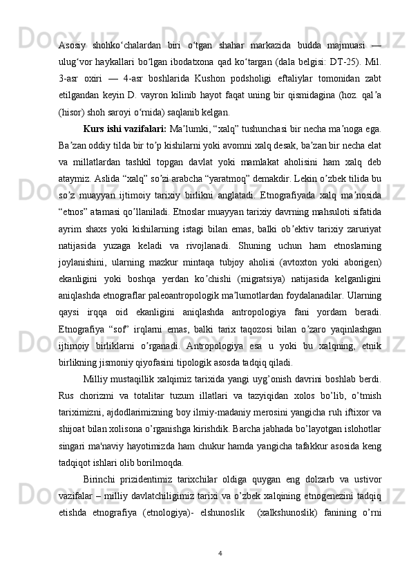 Asosiy   shohko chalardan   biri   o tgan   shahar   markazida   budda   majmuasi   —ʻ ʻ
ulug vor   haykallari   bo lgan   ibodatxona   qad   ko targan   (dala   belgisi:   DT-25).   Mil.	
ʻ ʻ ʻ
3-asr   oxiri   —   4-asr   boshlarida   Kushon   podsholigi   eftaliylar   tomonidan   zabt
etilgandan   keyin   D.   vayron   kilinib   hayot   faqat   uning   bir   qismidagina   (hoz.   qal a	
ʼ
(hisor) shoh saroyi o rnida) saqlanib kelgan.	
ʻ
Kurs ishi vazifalari :  Ma lumki, “xalq” tushunchasi bir necha ma noga ega.	
ʼ ʼ
Ba zan oddiy tilda bir to p kishilarni yoki avomni xalq desak, ba zan bir necha elat	
ʼ ʼ ʼ
va   millatlardan   tashkil   topgan   davlat   yoki   mamlakat   aholisini   ham   xalq   deb
ataymiz. Аslida “xalq” so zi arabcha “yaratmoq” demakdir. Lekin o zbek tilida bu	
ʼ ʼ
so z   muayyan   ijtimoiy   tarixiy   birlikni   anglatadi.   Etnografiyada   xalq   ma nosida	
ʼ ʼ
“etnos” atamasi qo llaniladi. Etnoslar muayyan tarixiy davrning mahsuloti sifatida	
ʼ
ayrim   shaxs   yoki   kishilarning   istagi   bilan   emas,   balki   ob ektiv   tarixiy   zaruriyat	
ʼ
natijasida   yuzaga   keladi   va   rivojlanadi.   Shuning   uchun   ham   etnoslarning
joylanishini,   ularning   mazkur   mintaqa   tubjoy   aholisi   (avtoxton   yoki   aborigen)
ekanligini   yoki   boshqa   yerdan   ko chishi   (migratsiya)   natijasida   kelganligini	
ʼ
aniqlashda etnograflar paleoantropologik ma lumotlardan foydalanadilar. Ularning	
ʼ
qaysi   irqqa   oid   ekanligini   aniqlashda   antropologiya   fani   yordam   beradi.
Etnografiya   “sof”   irqlarni   emas,   balki   tarix   taqozosi   bilan   o zaro   yaqinlashgan	
ʼ
ijtimoiy   birliklarni   o rganadi.   Аntropologiya   esa   u   yoki   bu   xalqning,   etnik	
ʼ
birlikning jismoniy qiyofasini tipologik asosda tadqiq qiladi.
Milliy mustaqillik  xalqimiz  tarixida  yangi  uyg’onish  davrini   boshlab  berdi.
Rus   chorizmi   va   totalitar   tuzum   illatlari   va   tazyiqidan   xolos   bo’lib,   o’tmish
tariximizni, ajdodlarimizning boy ilmiy-madaniy merosini yangicha ruh iftixor va
shijoat bilan xolisona o’rganishga kirishdik. Barcha jabhada bo’layotgan islohotlar
singari ma'naviy hayotimizda ham  chukur  hamda yangicha tafakkur asosida  keng
tadqiqot ishlari olib borilmoqda. 
Birinchi   prizidentimiz   tarixchilar   oldiga   quygan   eng   dolzarb   va   ustivor
vazifalar   –   milliy   davlatchiligimiz   tarixi   va   o’zbek   xalqining   etnogenezini   tadqiq
etishda   etnografiya   (etnologiya)-   elshunoslik     (xalkshunoslik)   fanining   o’rni
4 