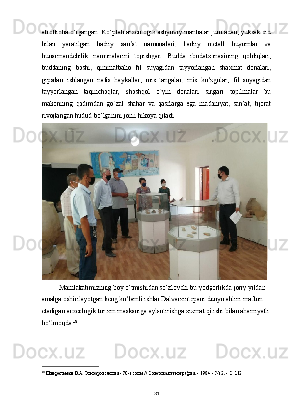atroflicha o‘rgangan. Ko‘plab arxeologik ashyoviy manbalar jumladan, yuksak did
bilan   yaratilgan   badiiy   san’at   namunalari,   badiiy   metall   buyumlar   va
hunarmandchilik   namunalarini   topishgan.   Budda   ibodatxonasining   qoldiqlari,
buddaning   boshi,   qimmatbaho   fil   suyagidan   tayyorlangan   shaxmat   donalari,
gipsdan   ishlangan   nafis   haykallar,   mis   tangalar,   mis   ko‘zgular,   fil   suyagidan
tayyorlangan   taqinchoqlar,   shoshqol   o‘yin   donalari   singari   topilmalar   bu
makonning   qadimdan   go‘zal   shahar   va   qasrlarga   ega   madaniyat,   san’at,   tijorat
rivojlangan hudud bo‘lganini jonli hikoya qiladi.
Mamlakatimizning boy o‘tmishidan so‘zlovchi bu yodgorlikda joriy yildan 
amalga oshirilayotgan keng ko‘lamli ishlar Dalvarzintepani dunyo ahlini maftun 
etadigan arxeologik turizm maskaniga aylantirishga xizmat qilishi bilan ahamiyatli
bo‘lmoqda. 18
18
  Шнирельман В.А. Этноархеология - 70-е годы // Советская этнография. - 1984. - № 2. - С. 112 .
31 